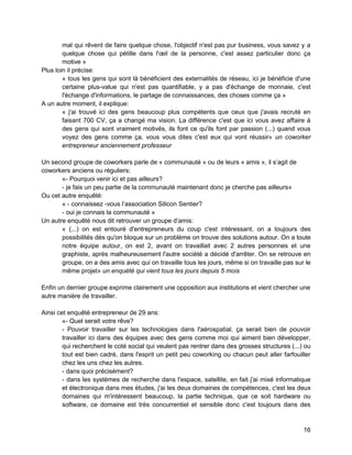 16 
mal qui rêvent de faire quelque chose, l'objectif n'est pas pur business, vous savez y a quelque chose qui pétille dans l'oeil de la personne, c'est assez particulier donc ça motive » 
Plus loin il précise: 
« tous les gens qui sont là bénéficient des externalités de réseau, ici je bénéficie d'une certaine plus-value qui n'est pas quantifiable, y a pas d'échange de monnaie, c'est l'échange d'informations, le partage de connaissances, des choses comme ça » 
A un autre moment, il explique: 
« j'ai trouvé ici des gens beaucoup plus compétents que ceux que j'avais recruté en faisant 700 CV, ça a changé ma vision. La différence c'est que ici vous avez affaire à des gens qui sont vraiment motivés, ils font ce qu'ils font par passion (...) quand vous voyez des gens comme ça, vous vous dites c'est eux qui vont réussir» un coworker entrepreneur anciennement professeur 
Un second groupe de coworkers parle de « communauté » ou de leurs « amis », il s’agit de coworkers anciens ou réguliers: 
«- Pourquoi venir ici et pas ailleurs? 
- je fais un peu partie de la communauté maintenant donc je cherche pas ailleurs» 
Ou cet autre enquêté: 
« - connaissez -vous l’association Silicon Sentier? 
- oui je connais la communauté » 
Un autre enquêté nous dit retrouver un groupe d’amis: 
« (...) on est entouré d'entrepreneurs du coup c'est intéressant, on a toujours des possibilités dès qu'on bloque sur un problème on trouve des solutions autour. On a toute notre équipe autour, on est 2, avant on travaillait avec 2 autres personnes et une graphiste, après malheureusement l'autre société a décidé d'arrêter. On se retrouve en groupe, on a des amis avec qui on travaille tous les jours, même si on travaille pas sur le même projet» un enquété qui vient tous les jours depuis 5 mois 
Enfin un dernier groupe exprime clairement une opposition aux institutions et vient chercher une autre manière de travailler. 
Ainsi cet enquêté entrepreneur de 29 ans: 
«- Quel serait votre rêve? 
- Pouvoir travailler sur les technologies dans l'aérospatial, ça serait bien de pouvoir travailler ici dans des équipes avec des gens comme moi qui aiment bien développer, qui recherchent le coté social qui veulent pas rentrer dans des grosses structures (...) ou tout est bien cadré, dans l'esprit un petit peu coworking ou chacun peut aller farfouiller chez les uns chez les autres. 
- dans quoi précisément? 
- dans les systèmes de recherche dans l'espace, satellite, en fait j'ai mixé informatique et électronique dans mes études, j'ai les deux domaines de compétences, c'est les deux domaines qui m'intéressent beaucoup, la partie technique, que ce soit hardware ou software, ce domaine est très concurrentiel et sensible donc c'est toujours dans des  