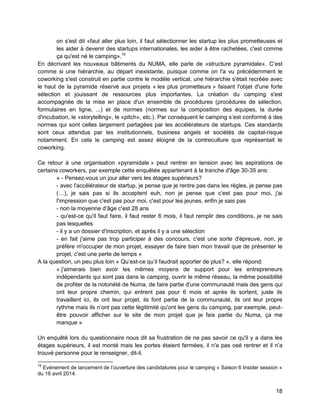 18 
on s'est dit «faut aller plus loin, il faut sélectionner les startup les plus prometteuses et les aider à devenir des startups internationales, les aider à être rachetées, c'est comme ça qu'est né le camping».16 
En décrivant les nouveaux bâtiments du NUMA, elle parle de «structure pyramidale». C'est comme si une hiérarchie, au départ inexistante, puisque comme on l'a vu précédemment le coworking s'est construit en partie contre le modèle vertical, une hiérarchie s'était recréée avec le haut de la pyramide réservé aux projets « les plus prometteurs » faisant l'objet d'une forte sélection et jouissant de ressources plus importantes. La création du camping s'est accompagnée de la mise en place d'un ensemble de procédures (procédures de sélection, formulaires en ligne, ...) et de normes (normes sur la composition des équipes, la durée d'incubation, le «storytelling», le «pitch», etc.). Par conséquent le camping s’est conformé à des normes qui sont celles largement partagées par les accélérateurs de startups. Ces standards sont ceux attendus par les institutionnels, business angels et sociétés de capital-risque notamment. En cela le camping est assez éloigné de la contreculture que représentait le coworking. 
Ce retour à une organisation «pyramidale » peut rentrer en tension avec les aspirations de certains coworkers, par exemple cette enquêtée appartenant à la tranche d'âge 30-35 ans: 
« - Pensez-vous un jour aller vers les étages supérieurs? 
- avec l'accélérateur de startup, je pense que je rentre pas dans les règles, je pense pas (…), je sais pas si ils acceptent euh, non je pense que c'est pas pour moi, j'ai l'impression que c'est pas pour moi, c'est pour les jeunes, enfin je sais pas 
- non la moyenne d’âge c'est 28 ans 
- qu'est-ce qu'il faut faire, il faut rester 6 mois, il faut remplir des conditions, je ne sais pas lesquelles 
- il y a un dossier d'inscription, et après il y a une sélection 
- en fait j'aime pas trop participer à des concours, c'est une sorte d'épreuve, non, je préfère m'occuper de mon projet, essayer de faire bien mon travail que de présenter le projet, c'est une perte de temps » 
A la question, un peu plus loin « Qu’est-ce qu’il faudrait apporter de plus? », elle répond: 
« j'aimerais bien avoir les mêmes moyens de support pour les entrepreneurs indépendants qui sont pas dans le camping, ouvrir le même réseau, la même possibilité de profiter de la notoriété de Numa, de faire partie d'une communauté mais des gens qui ont leur propre chemin, qui entrent pas pour 6 mois et après ils sortent, juste ils travaillent ici, ils ont leur projet, ils font partie de la communauté, ils ont leur propre rythme mais ils n’ont pas cette légitimité qu'ont les gens du camping, par exemple, peut- être pouvoir afficher sur le site de mon projet que je fais partie du Numa, ça me manque » 
Un enquêté lors du questionnaire nous dit sa frustration de ne pas savoir ce qu'il y a dans les étages supérieurs, il est monté mais les portes étaient fermées, il n'a pas osé rentrer et il n'a trouvé personne pour le renseigner, dit-il. 
16 Evénement de lancement de l’ouverture des candidatures pour le camping « Saison 6 Insider session » du 16 avril 2014.  