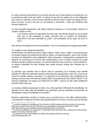 19 
Un autre coworker rencontré lors d’un colunch nous dit qu'il n'a pas postulé au camping car il ne se sentait pas prêt à faire des “pitch” et redoute de les faire en anglais (ce qui est obligatoire pour entrer au camping). Il nous dit avoir déjà été contraint de faire un pitch en anglais lors d'un autre concours, ce qui a été pour lui une épreuve « stressante », alors que l'auditoire était français, déplore-t-il. 
Un autre enquêté entrepreneur, par ailleurs recalé du camping ou il avait postulé, répond à la question “Faites un rêve” 
« j'ai entendu parler d'un laboratoire de tests avec des devices Android et ça ça serait bien que ce soit accessible au public, peut-être avec un système de réservation. Aujourd’hui c'est pas accessible au public, c'est accessible qu’aux gens qui sont en haut » 
Ces réactions témoignent donc d’une opposition, voire d’une résistance à la logique pyramidale. 
Un modèle en voie d'institutionnalisation? 
Conformément à la théorie de l'acteur réseau (Akrich, Callon, Latour, 1988), il nous semble que le concept d'espace de coworking qui était au départ une expérimentation, est en train d'entrer en phase de stabilisation (toute stabilisation étant temporaire). L'appropriation progressive de l'espace de coworking par le monde des entrepreneurs et par un réseau toujours plus large d'acteurs (acteurs publics et privés) a coconstruit l'identité du lieu comme un «pré-incubateur», un espace permettant de faire émerger des projets pouvant ensuite être valorisés par le camping. 
La synergie que souhaite créer le Numa entre le coworking et le camping nous semble originale. En effet ceci mériterait d'autres recherches plus approfondies, mais nous n'avons pas trouvé de modèle antérieur équivalent. Le coworking et le phénomène des accélérateurs de startups sont tous deux nés dans les années 2000, le coworking est né en 2002 à Vienne17 et le premier accélérateur est apparu aux Etats-Unis en 200518, mais ils ont été créés initialement sans lien direct entre eux. 
Le nouveau modèle proposé par le Numa, d'un côté augmente l'efficacité de l'accélérateur de startups et d’un autre côté fait bénéficier aux coworkers, par les potentiels de proximités, de l'écosystème créé par l'accélérateur et la mafia19. 
Plusieurs observations tendent à montrer que ce concept est en voie d'être institutionnalisé. Tout d'abord le modèle de la Cantine est reproduit ailleurs en France. On peut citer par exemple 
17 Le premier espace de coworking est né à Vienne en 2002 d’après le site de promotion du coworking Deskmag. Le Hat Factory de San Francisco qui a popularisé le coworking a été créé en 2006. http://www.deskmag.com/en/the-history-of-coworking-spaces-in-a-timeline 
18 Le premier accélérateur de startup est Y Combinator créé à Mountain View, Californie en 2005 d’après l’étude The Startup Factories (Ibid.) 
19 La mafia est le nom (humoristique) du réseau des startups sorties du camping http://lecampingmafia.com/  
