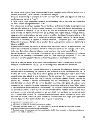 20 
La cantine numérique rennaise, initialement espace de coworking, qui a créé une annexe pour y installer, le Booster20, 1er accélérateur de startup de la région. 
L'espace de coworking de Grenoble "Cowork", ouvert en mars 2013, s'est également doté d'un accélérateur de startup, le Phare21. 
Il y a de plus un projet d’extension des espaces de coworking dans le deuxième arrondissement de Paris, d’après les organisateurs du Numa. 
Par ailleurs, des chercheurs suisses, Xavier Comtesse et Giorgio Pauletto, avaient préconisé aux pouvoirs publics de la Suisse romande de passer du modèle de la startup au modèle de ce qu'ils appellent la « netup » (2010). La netup est pour les auteurs une autre façon d'innover dans laquelle les notions traditionnelles de business plan, capital risque, employé, brevet, copyright, etc., sont remplacés par des «centres créatifs», des lieux d'expérimentations et de réalisations concrètes basés sur la recherche de business model, basés sur le capital humain, le réseau, le coworking, le copyleft, le creative commons,... Soulignons que Xavier Comtesse fait partie du groupe à l'origine de la création de la Muse, premier espace de coworking à Genève en 2009. 
Cependant les auteurs précisent que les netups ne remplacent pas tout à fait les startups, les netups se situent dans le processus amont de l'innovation alors que les startups sont en aval, selon eux. Ce modèle est par conséquent assez proche de celui soutenu par le Numa. 
On peut également citer cette étude britannique sur les accélérateurs de startups qui présente les espaces de coworking comme faisant partie du « new early-stage ecosystem »22. Pour ces auteurs, le coworking appartient donc également au processus amont de l’innovation. 
Comme le souligne N.Alter, le processus d'institutionnalisation est un retour partiel à l’ordre mais pas à l'ordre antérieur (1990), il y a une reconfiguration de la situation antérieure. 
Ainsi on voit émerger une nouvelle étape dans le processus de création de startups, qu'on l'appelle netup ou coworking, ce processus s'est construit au fil de l'expérimentation de La Cantine en France. Une partie de la critique portée par la contreculture est en train d'être endogèneisée pour aboutir à une évolution de l'ordre antérieur. En l’occurrence le nouveau modèle proposé par le Numa offre plus d’ouverture que l’ancien modèle. Ainsi au camping, le réseau des « mentors » travaille bénévolement pour les entrepreneurs, les startups sont sélectionnées en cohorte afin de pouvoir travailler ensemble, entre pairs, et partager leurs ressources, les locaux sont gratuits, beaucoup d’évènements sont ouverts, jusqu’à la « saison 5 » le camping ne demandait pas de contreparties23. Ce nouveau processus est une alternative au processus existant, ou bien il peut s'avérer complémentaire. Pendant notre enquête, nous avons par exemple rencontré un coworker qui nous disait venir au Numa car son contrat avec son incubateur était terminé. Par conséquent cet entrepreneur n'a pas eu assez de temps dans le cadre du modèle "classique" pour finaliser et commercialiser son projet (une application mobile), il poursuit donc son incubation dans l'espace de coworking. 
20 http://lannexe.lacantine-rennes.net/ 
21 http://www.co-work.fr/le-phare-accelerateur-de-startup/ 
22 Paul Miller et Kirsten Bound, 2011, The Startup Factory, édité par Nesta (UK), disponible en ligne: http://www.nesta.org.uk/publications/startup-factories 
23 Depuis la saison 6, le camping prend une participation de 3% dans le capital, en échange de la bourse octroyée aux startups recrutées.  