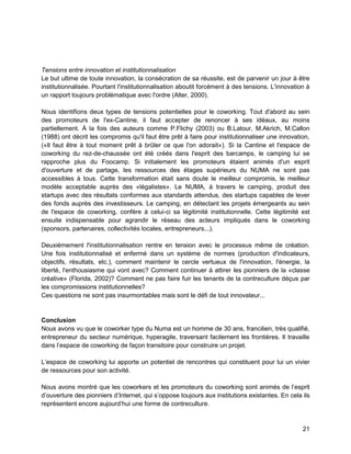 21 
Tensions entre innovation et institutionnalisation 
Le but ultime de toute innovation, la consécration de sa réussite, est de parvenir un jour à être institutionnalisée. Pourtant l'institutionnalisation aboutit forcément à des tensions. L'innovation à un rapport toujours problématique avec l'ordre (Alter, 2000). 
Nous identifions deux types de tensions potentielles pour le coworking. Tout d'abord au sein des promoteurs de l'ex-Cantine, il faut accepter de renoncer à ses idéaux, au moins partiellement. À la fois des auteurs comme P.Flichy (2003) ou B.Latour, M.Akrich, M.Callon (1988) ont décrit les compromis qu'il faut être prêt à faire pour institutionnaliser une innovation, («Il faut être à tout moment prêt à brûler ce que l'on adorait»). Si la Cantine et l'espace de coworking du rez-de-chaussée ont été créés dans l'esprit des barcamps, le camping lui se rapproche plus du Foocamp. Si initialement les promoteurs étaient animés d'un esprit d'ouverture et de partage, les ressources des étages supérieurs du NUMA ne sont pas accessibles à tous. Cette transformation était sans doute le meilleur compromis, le meilleur modèle acceptable auprès des «légalistes». Le NUMA, à travers le camping, produit des startups avec des résultats conformes aux standards attendus, des startups capables de lever des fonds auprès des investisseurs. Le camping, en détectant les projets émergeants au sein de l'espace de coworking, confère à celui-ci sa légitimité institutionnelle. Cette légitimité est ensuite indispensable pour agrandir le réseau des acteurs impliqués dans le coworking (sponsors, partenaires, collectivités locales, entrepreneurs...). 
Deuxièmement l'institutionnalisation rentre en tension avec le processus même de création. Une fois institutionnalisé et enfermé dans un système de normes (production d'indicateurs, objectifs, résultats, etc.), comment maintenir le cercle vertueux de l'innovation, l'énergie, la liberté, l'enthousiasme qui vont avec? Comment continuer à attirer les pionniers de la «classe créative» (Florida, 2002)? Comment ne pas faire fuir les tenants de la contreculture déçus par les compromissions institutionnelles? 
Ces questions ne sont pas insurmontables mais sont le défi de tout innovateur... 
Conclusion 
Nous avons vu que le coworker type du Numa est un homme de 30 ans, francilien, très qualifié, entrepreneur du secteur numérique, hyperagile, traversant facilement les frontières. Il travaille dans l’espace de coworking de façon transitoire pour construire un projet. 
L’espace de coworking lui apporte un potentiel de rencontres qui constituent pour lui un vivier de ressources pour son activité. 
Nous avons montré que les coworkers et les promoteurs du coworking sont animés de l’esprit d’ouverture des pionniers d’Internet, qui s’oppose toujours aux institutions existantes. En cela ils représentent encore aujourd’hui une forme de contreculture.  