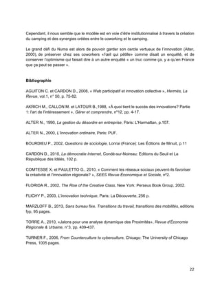 22 
Cependant, il nous semble que le modèle est en voie d’être institutionnalisé à travers la création du camping et des synergies créées entre le coworking et le camping. 
Le grand défi du Numa est alors de pouvoir garder son cercle vertueux de l’innovation (Alter, 2000), de préserver chez ses coworkers «l’oeil qui pétille» comme disait un enquêté, et de conserver l’optimisme qui faisait dire à un autre enquêté « un truc comme ça, y a qu’en France que ça peut se passer ». 
Bibliographie 
AGUITON C. et CARDON D., 2008, « Web participatif et innovation collective », erm s, La Revue, vol.1, n° 50, p. 75-82. 
AKRICH M., CALLON M. et LATOUR B.,1988, «À quoi tient le succès des innovations? Partie 1: l'art de l'intéressement », Gérer et comprendre, nº12, pp. 4-17. 
ALTER N., 1990, La gestion du désordre en entreprise, Paris: L'Harmattan, p.107. 
ALTER N., 2000, L’Innovation ordinaire, Paris: PUF. 
BOURDIEU P., 2002, Questions de sociologie, Lonrai (France): Les Éditions de Minuit, p.11 
CARDON D., 2010, La démocratie Internet, Condé-sur-Noireau: Editions du Seuil et La République des Idéés, 102 p. 
COMTESSE X. et PAULETTO G., 2010, « Comment les réseaux sociaux peuvent-ils favoriser la créativité et l'innovation régionale? », SEES Revue Économique et Sociale, nº2. 
FLORIDA R., 2002, The Rise of the Creative Class, New York: Perseus Book Group, 2002. 
FLICHY P., 2003, L'innovation technique, Paris: La Découverte, 256 p. 
MARZLOFF B., 2013, Sans bureau fixe. Transitions du travail, transitions des mobilités, editions fyp, 95 pages. 
TORRE A., 2010, «Jalons pour une analyse dynamique des Proximités», evue d’ conomie égionale rbaine, n°3, pp. 409-437. 
TURNER F., 2006, From Counterculture to cyberculture, Chicago: The University of Chicago Press, 1005 pages. 
 