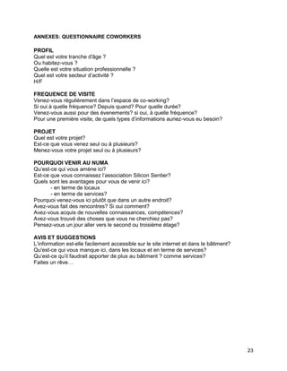 23 
ANNEXES: QUESTIONNAIRE COWORKERS 
PROFIL 
Quel est votre tranche d'âge ? 
Ou habitez-vous ? 
Quelle est votre situation professionnelle ? 
Quel est votre secteur d’activité ? 
H/F 
FREQUENCE DE VISITE 
Venez-vous régulièrement dans l’espace de co-working? 
Si oui à quelle fréquence? Depuis quand? Pour quelle durée? 
Venez-vous aussi pour des évenements? si oui, à quelle fréquence? 
Pour une première visite, de quels types d’informations auriez-vous eu besoin? 
PROJET 
Quel est votre projet? 
Est-ce que vous venez seul ou à plusieurs? 
Menez-vous votre projet seul ou à plusieurs? 
POURQUOI VENIR AU NUMA 
Qu’est-ce qui vous amène ici? 
Est-ce que vous connaissez l’association Silicon Sentier? 
Quels sont les avantages pour vous de venir ici? 
- en terme de locaux 
- en terme de services? 
Pourquoi venez-vous ici plutôt que dans un autre endroit? 
Avez-vous fait des rencontres? Si oui comment? 
Avez-vous acquis de nouvelles connaissances, compétences? 
Avez-vous trouvé des choses que vous ne cherchiez pas? 
Pensez-vous un jour aller vers le second ou troisième étage? 
AVIS ET SUGGESTIONS 
L’information est-elle facilement accessible sur le site internet et dans le bâtiment? 
Qu'est-ce qui vous manque ici, dans les locaux et en terme de services? 
Qu’est-ce qu’il faudrait apporter de plus au bâtiment ? comme services? 
Faites un rêve… 