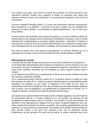 3 
Tout d'abord nous avons voulu savoir qui étaient les coworkers du rez-de-chaussée et que viennent-ils chercher? Ensuite nous analysons la filiation du coworking avec l'esprit des pionniers d'Internet et nous nous demandons si le coworking est l'expression d'une forme de contreculture. 
Comme le rappelait P.Bourdieu (2002), il n’y a pas une contreculture mais des contrecultures. Nous reprendrons ici sa définition: « c’est tout ce qui est en marge, hors de l’establishment, extérieur à la culture officielle », la contreculture se définit négativement « par ce contre quoi elle se définit». 
Le Numa, selon notre hypothèse, est en passe de proposer un nouveau modèle de création de startups basé sur les synergies entre le coworking et l’accélérateur de startups. C’est un modèle alternatif et/ou complémentaire au processus existant (incubateur + pépinière). Ce faisant, le coworking est en train de sortir de sa phase expérimentale qui le maintenait en marge. Nous nous interrogeons dès lors sur les tensions, inévitables, entre innovation et institutionnalisation. 
Pour faire ce travail, nous nous appuyons principalement sur l'histoire d'Internet et sur la sociologie de l'innovation, ainsi que sur les résultats de notre enquête réalisée au NUMA. 
Méthodologie de l’enquête 
L'enquête s'est déroulée de façon discontinue sur 5 mois (mars à juillet 2014) et s'appuie sur: 
(i) de l'observation ethnographique dans l'espace de coworking du rez-de chaussée et au sein du camping, ainsi que la participation à divers événements organisés, notamment le co-lunch (repas entre coworkers volontaires tous les vendredis ou chacun apporte quelque chose à manger) 
(ii) un entretien semi-directif avec un représentant du Numa, ainsi que des entretiens informels avec plusieurs animateurs du NUMA 
(iii) un questionnaire passé oralement auprès de 15 co-workers choisis au hasard sur deux demi-journées de juillet 2014. Il s'agit de questions démographiques et socioprofessionnelles classiques, de questions sur leur projet, la fréquence et les motifs de leur visite. Le questionnaire initial a été complété par deux des animateurs qui ont ajouté quelques questions dont la partie « avis et suggestions » du questionnaire (cf questionnaire en annexe). Sur 17 coworkers sollicités, 2 seulement ont refusé de répondre faute de temps. 
Les réponses aux questions étaient libres (pas de choix multiples suggérés). La durée moyenne du questionnaire était de 11 minutes, s’étalant de 5 à 22 minutes. Les réponses ont été enregistrées et saisies ensuite dans un formulaire. Pour faciliter la lecture des résultats, les réponses ont été regroupées par catégorie lors de la saisie. Soulignons également que, pour mieux comprendre la situation de certains co-workers, des questions supplémentaires ont été posées qui ne sont pas dans le questionnaire. Par exemple sur la situation professionnelle, les gens peuvent hésiter à dire qu’ils sont chômeurs, donc s’ils se présentent comme entrepreneurs, je leur demande s'ils vivent de leur activité, et certains répondent alors qu'ils  