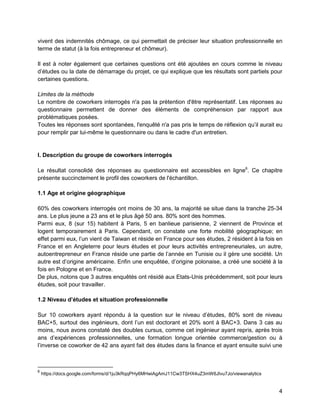 4 
vivent des indemnités chômage, ce qui permettait de préciser leur situation professionnelle en terme de statut (à la fois entrepreneur et chômeur). 
Il est à noter également que certaines questions ont été ajoutées en cours comme le niveau d’études ou la date de démarrage du projet, ce qui explique que les résultats sont partiels pour certaines questions. 
Limites de la méthode 
Le nombre de coworkers interrogés n'a pas la prétention d'être représentatif. Les réponses au questionnaire permettent de donner des éléments de compréhension par rapport aux problématiques posées. 
Toutes les réponses sont spontanées, l'enquêté n'a pas pris le temps de réflexion qu’il aurait eu pour remplir par lui-même le questionnaire ou dans le cadre d'un entretien. 
I. Description du groupe de coworkers interrogés 
Le résultat consolidé des réponses au questionnaire est accessibles en ligne6. Ce chapitre présente succinctement le profil des coworkers de l'échantillon. 
1.1 Age et origine géographique 
60% des coworkers interrogés ont moins de 30 ans, la majorité se situe dans la tranche 25-34 ans. Le plus jeune a 23 ans et le plus âgé 50 ans. 80% sont des hommes. 
Parmi eux, 8 (sur 15) habitent à Paris, 5 en banlieue parisienne, 2 viennent de Province et logent temporairement à Paris. Cependant, on constate une forte mobilité géographique; en effet parmi eux, l’un vient de Taiwan et réside en France pour ses études, 2 résident à la fois en France et en Angleterre pour leurs études et pour leurs activités entrepreneuriales, un autre, autoentrepreneur en France réside une partie de l’année en Tunisie ou il gère une société. Un autre est d’origine américaine. Enfin une enquêtée, d’origine polonaise, a créé une société à la fois en Pologne et en France. 
De plus, notons que 3 autres enquêtés ont résidé aux Etats-Unis précédemment, soit pour leurs études, soit pour travailler. 
1.2 Niveau d’études et situation professionnelle 
Sur 10 coworkers ayant répondu à la question sur le niveau d’études, 80% sont de niveau BAC+5, surtout des ingénieurs, dont l’un est doctorant et 20% sont à BAC+3. Dans 3 cas au moins, nous avons constaté des doubles cursus, comme cet ingénieur ayant repris, après trois ans d’expériences professionnelles, une formation longue orientée commerce/gestion ou à l’inverse ce coworker de 42 ans ayant fait des études dans la finance et ayant ensuite suivi une 
6 https://docs.google.com/forms/d/1ju3kRqqPHy6MHwiAgAmJ11Cw3TSHX4uZ3mW6JIvu7Jo/viewanalytics  