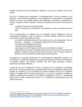 5 
formation technique pour être développeur/ intégrateur. Le groupe de coworker est donc très qualifié. 
Parmi eux, 7 déclarent être entrepreneurs, 3 autoentrepreneurs, 5 sont au chômage, 4 sont étudiants, 1 est journaliste indépendant, 2 sont stagiaires et 2 sont salariés. Ces situations peuvent se cumuler, par exemple certains sont entrepreneur et étudiant ou entrepreneur et chômeur. Certains cumulent 3 situations, comme cet enquêté de 25 ans vivant entre Londres et Paris: 
«- quelle est votre situation professionnelle? 
- ben j’en ai plusieurs, je suis étudiant, autoentrepreneur, salarié, ça dépend dans quel pays» 
Lors du questionnaire, on s’aperçoit que les coworkers rentrent difficilement dans les nomenclatures habituelles ou bien on observe une certaine difficulté à définir leur situation, comme dans le cas de cet enquêté de 29 ans: 
«ma situation professionnelle est euh floue [rire] non je suis auto-entrepreneur mais euh j’ai pas de …, j’ai pas de …, je travaille en collaboration avec des entreprises 
- vous faites des prestations de services? 
- exactement des prestations de services 
- que faisiez-vous avant? [après un silence] vous étiez étudiant ou salarié? 
- j’étais salarié, je suis parti à l’étranger essayer autre chose, je suis parti aux Etats-Unis travailler un petit peu là-bas et puis ben là je suis revenu donc du coup je continue un petit peu ce mode de recherche de petit travail à droite à gauche» 
8 enquêtés sur 15 travaillent directement sur le développement d’applications mobiles ou de sites internet, les autres étant plutôt dans le conseil aux entreprises, dans la communication ou le marketing “digital”. Les secteurs d’activités sont très variés (pharmacie, transport, électronique, aérospatial, télécom,...) 
L’'étude de 2012 sur le télétravail en France7 mentionnait que les travailleurs non-salariés, parce qu’ils n’ont souvent pas de locaux professionnels «forment la majorité des utilisateurs des espaces de coworking, qui leur permettent de rompre l’isolement quand ils le souhaitent. Certains y travaillent même de façon permanente.». Le groupe de coworkers interrogés au NUMA est effectivement constitué d'une majorité d'indépendants (10/15). La quasi-totalité gravite dans le milieu entrepreneurial (sauf un, au chômage et précédemment dans une «grosse structure»). 
7 Livre blanc national sur le télétravail et les nouveaux espaces de travail, 2012, réalisé par l’association Zevillage et LBMG Worklabs et OpenScop, disponible en ligne http://tourdefranceduteletravail.fr/wp- content/uploads/2013/03/LivreBlanc_TourTT2012.pdf  