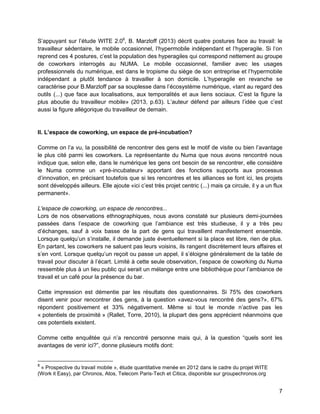 7 
S’appuyant sur l’étude WITE 2.08, B. Marzloff (2013) décrit quatre postures face au travail: le travailleur sédentaire, le mobile occasionnel, l’hypermobile indépendant et l’hyperagile. Si l’on reprend ces 4 postures, c’est la population des hyperagiles qui correspond nettement au groupe de coworkers interrogés au NUMA. Le mobile occasionnel, familier avec les usages professionnels du numérique, est dans le tropisme du siège de son entreprise et l’hypermobile indépendant a plutôt tendance à travailler à son domicile. L’hyperagile en revanche se caractérise pour B.Marzloff par sa souplesse dans l’écosystème numérique, «tant au regard des outils (...) que face aux localisations, aux temporalités et aux liens sociaux. C’est la figure la plus aboutie du travailleur mobile» (2013, p.63). L’auteur défend par ailleurs l’idée que c’est aussi la figure allégorique du travailleur de demain. 
II. L’espace de coworking, un espace de pré-incubation? 
Comme on l’a vu, la possibilité de rencontrer des gens est le motif de visite ou bien l’avantage le plus cité parmi les coworkers. La représentante du Numa que nous avons rencontré nous indique que, selon elle, dans le numérique les gens ont besoin de se rencontrer, elle considère le Numa comme un «pré-incubateur» apportant des fonctions supports aux processus d’innovation, en précisant toutefois que si les rencontres et les alliances se font ici, les projets sont développés ailleurs. Elle ajoute «ici c’est très projet centric (...) mais ça circule, il y a un flux permanent». 
L'espace de coworking, un espace de rencontres... 
Lors de nos observations ethnographiques, nous avons constaté sur plusieurs demi-journées passées dans l’espace de coworking que l’ambiance est très studieuse, il y a très peu d’échanges, sauf à voix basse de la part de gens qui travaillent manifestement ensemble. Lorsque quelqu’un s’installe, il demande juste éventuellement si la place est libre, rien de plus. En partant, les coworkers ne saluent pas leurs voisins, ils rangent discrètement leurs affaires et s’en vont. Lorsque quelqu’un reçoit ou passe un appel, il s’éloigne généralement de la table de travail pour discuter à l’écart. Limité à cette seule observation, l’espace de coworking du Numa ressemble plus à un lieu public qui serait un mélange entre une bibliothèque pour l’ambiance de travail et un café pour la présence du bar. 
Cette impression est démentie par les résultats des questionnaires. Si 75% des coworkers disent venir pour rencontrer des gens, à la question «avez-vous rencontré des gens?», 67% répondent positivement et 33% négativement. Même si tout le monde n’active pas les « potentiels de proximité » (Rallet, Torre, 2010), la plupart des gens apprécient néanmoins que ces potentiels existent. 
Comme cette enquêtée qui n’a rencontré personne mais qui, à la question “quels sont les avantages de venir ici?”, donne plusieurs motifs dont: 
8 « Prospective du travail mobile », étude quantitative menée en 2012 dans le cadre du projet WITE (Work it Easy), par Chronos, Atos, Telecom Paris-Tech et Citica, disponible sur groupechronos.org  