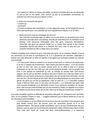 9 
- par hasard ou même au niveau des tables, ça arrive à d'autres gens de me demander ce que je fais et moi pareil, c'est comme ça que la conversation commence» un coworker qui vient tous les jours depuis 3 mois 
«- Avez-vous rencontré des gens? 
- oui bien sur 
- comment? 
- à travers le réseau des connecteurs, y a des déjeuners aussi, ça fait longtemps que je viens alors ça évolue» une enquêtée qui vient régulièrement depuis un an et demi 
« - Quels sont pour vous les avantages de venir ici? 
- ben c'est des rencontres déjà, au début moi je suis arrivé j'ai rencontré [nom d’une personne associée dans une startup], ensuite j'ai rencontré [nom du fondateur de la startup], c'est beaucoup d'échanges avec des gens, beaucoup d'émulations, rencontrer des gens qui peuvent t'aider sur un projet, faire penser à des choses auxquelles t'aurais pas pensé si tu bossais tout seul, c'est un peu tout ça» un coworker étudiant qui fait un stage dans une startup 
Certains enquêtés sont vraiment là pour rencontrer des gens, tel ce coworker régulier (3 jours par semaines) qui dit faire la connaissance de 2 à 3 personnes par semaine, cependant il précise que cela demande un effort et regrette à cet égard que l’annuaire présent sur internet soit incomplet: 
« ici c'est quand même un endroit ou on donne et faut avoir un minimum de ressources, si on est un espèce de fonctionnaire - dans l'esprit pas dans le statut -, si on est comme ça ben on fera rien, donc ça parait normal qu'on ait un effort à faire et à donner maintenant ce qui est vrai c'est que moi ça fait plusieurs années, moi j'ai gravité trois mois à une époque et maintenant j'y suis, je connais du monde mais c'est encore opaque, est-ce que ça doit être corrigé je sais pas et l'autre truc c'est que j'étais sur le WEB je me suis inscrit au Numa et y avait assez peu de monde dans l'annuaire, moi j'ai mis mon truc, j'ai pas trouvé ça très riche. Moi je suis dithyrambique sur cet endroit, il est génial, les gens qui ont fait ça j'applaudis, mais ce point là (...) y a peut-être quelque chose à faire sur faire vivre un peu plus cet annuaire (...) je rencontre des gens mais c'est souvent accidentel ou je demande à [nom d’une personne travaillant au Numa], alors c'est vrai pour être honnête que j'ai pas cherché le moteur et regardé et le moteur qui existe m'a pas donné envie de me dire «tiens sur le blog qui d'autre peut m'aider?»» 
Une autre enquêtée exprime la difficulté de rencontrer des gens, en comparant avec les Etats- Unis, et à la question “Faites un rêve…”, suggère justement que le Numa devienne un lieu où les rencontres soient facilitées: 
« moi j'ai passé un an aux Etats-Unis et je trouve que les rencontres avec les gens sont plus faciles surtout pour les jeunes, pour les rencontres jeunes et à la fois professionnelles». Elle ajoute qu'elle souhaiterait «qu'il y ait plus d’événements liés aux startups, que les gens se rencontrent plus facilement, j'étais à Bristol mais même à New York c'est plus facile de nouer des liens semi-professionnels, y a beaucoup  