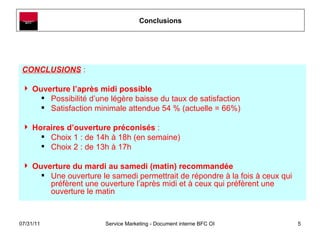 Conclusions CONCLUSIONS  :  Ouverture l’après midi possible  Possibilité d’une légère baisse du taux de satisfaction Satisfaction minimale attendue 54 % (actuelle = 66%) Horaires d’ouverture préconisés  : Choix 1 : de 14h à 18h (en semaine) Choix 2 : de 13h à 17h Ouverture du mardi au samedi (matin) recommandée Une ouverture le samedi permettrait de répondre à la fois à ceux qui préfèrent une ouverture l’après midi et à ceux qui préfèrent une ouverture le matin 