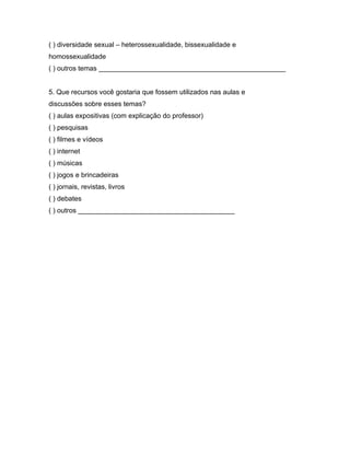 ( ) diversidade sexual – heterossexualidade, bissexualidade e
homossexualidade
( ) outros temas _________________________________________________


5. Que recursos você gostaria que fossem utilizados nas aulas e
discussões sobre esses temas?
( ) aulas expositivas (com explicação do professor)
( ) pesquisas
( ) filmes e vídeos
( ) internet
( ) músicas
( ) jogos e brincadeiras
( ) jornais, revistas, livros
( ) debates
( ) outros _________________________________________
 