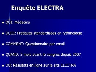 Enquête ELECTRA

   QUI: Médecins

   QUOI: Pratiques standardisées en rythmologie

   COMMENT: Questionnaire par email

   QUAND: 3 mois avant le congres depuis 2007

   OU: Résultats en ligne sur le site ELECTRA
 