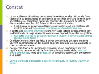 Constat Le caractère systématique des raisons de refus pour des raisons de “non technicité ou scientificité et l'exigence de justifier de 5 ans de formation scientifique ou technique exclut du concours les diplômés des Master décernés dans une Faculté Sciences Humaines et Sociales Il est illusoire de penser qu'un Master en particulier serait une meilleure clé d'entrée qu'un autre.  La serrure n'est simplement pas faite pour eux.   Il existe une  extrême injustice  et une véritable loterie géographique tant la décision du passage devant la commission dépend du centre de gestion.  Mais cette injustice ne peut que s'atténuer à l'avenir : à terme tous les centres appliqueront le décret ! Ce décret conduit dans les faits à priver de concours des gens qui sont souvent contractuels sur des postes au profil similaire à ceux auxquels le concours donne accès. On interdit donc à des personnes disposant d'une expérience souvent significative des métiers de la fonction publique territoriale,  non pas d'être embauchés , mais de  présenter  un concours permettant de postuler à un poste Un vrai concours d’obstacles : passer le concours, le réussir, trouver un poste ! 