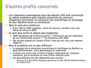 D'autres profils concernés Les urbanistes/aménagistes issus des Masters SHS sont confrontés au même problème pour l'option urbanisme du concours d'ingénieur territorial: le caractère non scientifique et technique de leur diplôme selon la commission Mais ils sont plus nombreux  Entre 700 et 1600 candidats, selon les sources, auraient reçu une lettre de refus en 2009  Ils sont plus actifs et depuis plus longtemps  3500 signataires de la lettre ouverte : “N'évinçons pas les urbanistes de nos collectivités locales !”. De nombreux sites Web Des actions auprès du Conseil d’Etat, mais qui ont reçu une réponse négative ... Mais le problème est un peu différent La question de la dimension scientifique et technique du diplôme se pose différemment  entre géomatique et urbanisme Il existe une autre voie à travers l'option urbanisme du  concours d'attaché, qui et d'ailleurs en voie d’être réformé aussi Les géomaticiens ont des débouchés plus ouverts :  environ 15 % des offres d'emplois parues sur la liste JOB de Géorézo étaient en collectivité.  