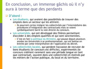 En conclusion, un immense gâchis où il n’y aura à terme que des perdants D’abord : Les étudiants,  qui avaient des possibilités de trouver des emplois dans un secteur qui les attirent.  Ils pourront certes intégrer les collectivités par l’intermédiaire des procédures d’intégration des contractuels mais se voient symboliquement barré la voie directe du concours.  Les universités,  qui ont développé des filières permettant d'accéder à des emplois qualifiés et qui sont sanctionnées.  C’est en fait  la politique du Ministère , qui pousse depuis plusieurs années les Universités à se professionnaliser, qui est battue en brèche par cette interprétation de l’application du décret.  Les collectivités locales,  qui perdent l'occasion de recruter de bons étudiants (le concours est difficile), expérimentés (le concours s'obtient rarement sans une période longue en tant que contractuel, souvent dans une collectivité) et motivés par les métiers de l’action publique, du local et du territoire. 