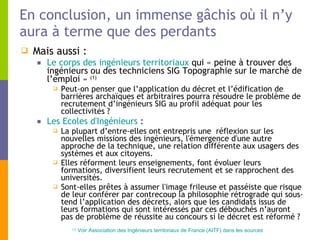 En conclusion, un immense gâchis où il n’y aura à terme que des perdants Mais aussi : Le corps des ingénieurs territoriaux  qui « peine à trouver des ingénieurs ou des techniciens SIG Topographie sur le marché de l’emploi »  (1) Peut-on penser que l’application du décret et l’édification de barrières archaïques et arbitraires pourra résoudre le problème de recrutement d’ingénieurs SIG au profil adéquat pour les collectivités ? Les Ecoles d'Ingénieurs  : La plupart d’entre-elles ont entrepris une  réflexion sur les nouvelles missions des ingénieurs, l'émergence d'une autre approche de la technique, une relation différente aux usagers des systèmes et aux citoyens. Elles réforment leurs enseignements, font évoluer leurs formations, diversifient leurs recrutement et se rapprochent des universités. Sont-elles prêtes à assumer l'image frileuse et passéiste que risque de leur conférer par contrecoup la philosophie rétrograde qui sous-tend l’application des décrets, alors que les candidats issus de leurs formations qui sont intéressés par ces débouchés n’auront pas de problème de réussite au concours si le décret est réformé ? (1)  Voir Association des Ingénieurs territoriaux de France (AITF) dans les sources 