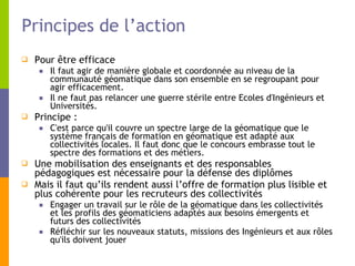 Principes de l’action Pour être efficace Il faut agir de manière globale et coordonnée au niveau de la communauté géomatique dans son ensemble en se regroupant pour agir efficacement. Il ne faut pas relancer une guerre stérile entre Ecoles d'Ingénieurs et Universités. Principe :  C'est parce qu'il couvre un spectre large de la géomatique que le système français de formation en géomatique est adapté aux collectivités locales. Il faut donc que le concours embrasse tout le spectre des formations et des métiers. Une mobilisation des enseignants et des responsables pédagogiques est nécessaire pour la défense des diplômes  Mais il faut qu’ils rendent aussi l’offre de formation plus lisible et plus cohérente pour les recruteurs des collectivités Engager un travail sur le rôle de la géomatique dans les collectivités et les profils des géomaticiens adaptés aux besoins émergents et futurs des collectivités Réfléchir sur les nouveaux statuts, missions des Ingénieurs et aux rôles qu'ils doivent jouer 