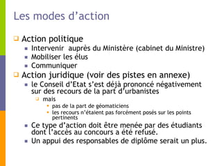 Les modes d’action Action politique Intervenir  auprès du Ministère (cabinet du Ministre) Mobiliser les élus Communiquer  Action juridique (voir des pistes en annexe)  le Conseil d’Etat s’est déjà prononcé négativement sur des recours de la part d’urbanistes mais  pas de la part de géomaticiens les recours n’étaient pas forcément posés sur les points pertinents Ce type d’action doit être menée par des étudiants dont l’accès au concours a été refusé.  Un appui des responsables de diplôme serait un plus. 