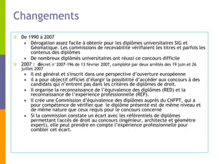 Changements De 1990 à 2007 Dérogation assez facile à obtenir pour les diplômes universitaires SIG et Géomatique. Les commissions de recevabilité vérifiaient les titres et parfois les contenus des diplômes De nombreux diplômés universitaires ont réussi ce concours difficile 2007 :  d écret n°2007-196 de 13 février 2007, complété par deux arrêtés des 19 juin et 26 juillet 2007  Il est général et s'inscrit dans une perspective d’ouverture européenne  il a pour objectif officiel d’élargir la possibilité d’accéder aux concours à des candidats qui n’entrent pas dans les critères de diplômes de droit.   Il organise la reconnaissance de l’équivalence des diplômes (RED) et la reconnaissance de l’expérience professionnelle (REP).  Il crée une Commission d’équivalence des diplômes auprès du CNFPT, qui a pour compétence de vérifier que  le diplôme présenté est de même niveau et de même nature que ceux requis pour le concours concerné  Si la commission constate un écart avec les référentiels de diplômes permettant l'accès de droit au concours (ingénieur, architecte et géomètre expert), elle peut prendre en compte l’expérience professionnelle pour combler cet écart. 