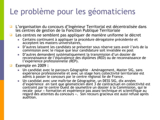 Le problème pour les géomaticiens L’organisation du concours d’Ingénieur Territorial est décentralisée dans les centres de gestion de la Fonction Publique Territoriale  Les centres ne semblent pas appliquer de manière uniforme le décret  Certains continuent à appliquer la procédure dérogatoire précédente et acceptent les masters universitaires, D’autres laissent les candidats se présenter sous réserve sans avoir l’avis de la commission avec le risque que leur candidature soit invalidée ex post  D’autres demandent systématiquement la transmission d’un dossier de reconnaissance de l’équivalence des diplômes (RED) ou de reconnaissance de l’expérience professionnelle (REP). Exemple en 2009 : Un candidat avec le parcours Géographie – Aménagement, Master SIG, sans expérience professionnelle et avec un stage hors collectivité territoriale est admis à passer le concours par le centre régional Ile de France.  Un candidat avec une maîtrise de Géographie, un DESS SIG, dix années d’expérience  en tant que géomaticien dont 3 de contractuel en collectivité est contraint par le centre Ouest de soumettre un dossier à la Commission, qui le recale  pour « formation et expérience pas assez technique et scientifique au regard des attentes du concours ».  Son recours gracieux est aussi refusé après audition. 