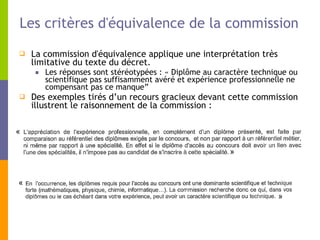 Les critères d'équivalence de la commission La commission d'équivalence applique une interprétation très limitative du texte du décret.  Les réponses sont stéréotypées : « Diplôme au caractère technique ou scientifique pas suffisamment avéré et expérience professionnelle ne compensant pas ce manque”  Des exemples tirés d’un recours gracieux devant cette commission illustrent le raisonnement de la commission : »  «  »  «  
