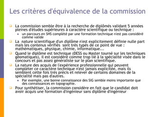 Les critères d'équivalence de la commission La commission semble être à la recherche de diplômés validant 5 années pleines d'études supérieures à caractère scientifique ou technique :  un parcours en SHS complété par une formation technique n'est pas considéré comme valide La  nature scientifique d'un diplôme n'est explicitement définie nulle part mais les contenus vérifiés  sont très typés de ce point de vue : mathématiques, physique, chimie, informatique... Quand le diplôme est technique (DESS ou Master tourné sur les techniques géomatiques), il est considéré comme trop lié à la spécialité visée dans le concours et pas assez généraliste sur le plan scientifique. La nature des acquis de l'expérience professionnelle qui peuvent compléter ce caractère technique n'est jamais explicitée, mais ils semblent cette fois très précis et relever de certains domaines de la spécialité mais pas d'autres.  Par exemple, une bonne connaissance des SIG semble moins importante que des connaissances en topographie. Pour synthétiser, la commission considère en fait que le candidat doit avoir acquis une formation d'ingénieur sans diplôme d'ingénieur  