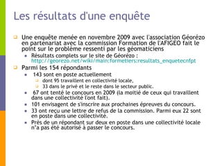 Les résultats d'une enquête Une enquête menée en novembre 2009 avec l'association Géorézo en partenariat avec la commission Formation de l'AFIGEO fait le point sur le problème ressenti par les géomaticiens Résultats complets sur le site de Géorézo :  http://georezo.net/wiki/main:formetiers:resultats_enquetecnfpt   Parmi les 154 répondants 143 sont en poste actuellement dont 95 travaillent en collectivité locale, 33 dans le privé et le reste dans le secteur public.  67 ont tenté le concours en 2009 (la moitié de ceux qui travaillent dans une collectivité l'ont fait). 101 envisagent de s'inscrire aux prochaines épreuves du concours.  33 ont reçu une lettre de refus de la commission. Parmi eux 22 sont en poste dans une collectivité.  Près de un répondant sur deux en poste dans une collectivité locale n’a pas été autorisé à passer le concours.  