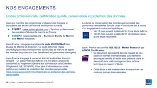 ©Ipsos – Le regard des Français sur l’antisémitisme– Février 2021
Codes professionnels, certification qualité, conservation et protection des données
22 ‒
NOS ENGAGEMENTS
Ipsos est membre des organismes professionnels français et
européens des études de Marché et d’Opinion suivants :
SYNTEC (www.syntec-etudes.com ), Syndicat professionnel
des sociétés d’études de marché en France
ESOMAR (www.esomar.org ), European Society for Opinion
and Market Research,
Ipsos France s’engage à appliquer le code ICC/ESOMAR des
études de Marché et d’Opinion. Ce code définit les règles
déontologiques des professionnels des études de marché et établit
les mesures de protection dont bénéficient les personnes interrogées.
Ipsos France s’engage à respecter les lois applicables. Ipsos a
désigné un Data Protection Officer et a mis place un plan de
conformité au Règlement Général sur la Protection des Données
(Règlement (UE) 2016/679). Pour plus d’information sur notre
politique en matière de protection des données personnelles :
https://www.ipsos.com/fr-fr/confidentialite-et-protection-des-donnees-
personnelles
La durée de conservation des données personnelles des
personnes interviewées dans le cadre d’une étude est, à moins
d’un engagement contractuel spécifique :
• de 12 mois suivant la date de fin d’une étude Ad Hoc
• de 36 mois suivant la date de fin de chaque vague
d’une étude récurrente
Ipsos France est certifiée ISO 20252 : Market Research par
AFNOR Certification
• Ce document est élaboré dans le respect de ces
codes et normes internationales. Les éléments
techniques relatifs à l’étude sont présents dans le
descriptif de la méthodologie ou dans la fiche
technique du rapport d’étude.
• Cette étude a été réalisée dans le respect de ces
codes et normes internationales
 