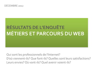 DÉCEMBRE 2012




 RÉSULTATS DE L’ENQUÊTE 
 MÉTIERS ET PARCOURS DU WEB


 Qui sont les professionnels de l’Internet? 
 D’o...