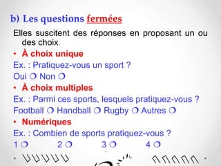 b) Les questions fermées
Elles suscitent des réponses en proposant un ou
des choix.
• À choix unique
Ex. : Pratiquez-vous un sport ?
Oui  Non 
• À choix multiples
Ex. : Parmi ces sports, lesquels pratiquez-vous ?
Football  Handball  Rugby  Autres 
• Numériques
Ex. : Combien de sports pratiquez-vous ?
1  2  3  4 
 