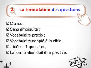 2. La formulation des questions
Claires ;
Sans ambiguïté ;
Vocabulaire précis ;
Vocabulaire adapté à la cible ;
1 idée = 1 question ;
La formulation doit être positive.
 
