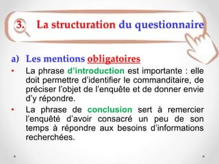 a) Les mentions obligatoires
• La phrase d’introduction est importante : elle
doit permettre d’identifier le commanditaire, de
préciser l’objet de l’enquête et de donner envie
d’y répondre.
• La phrase de conclusion sert à remercier
l’enquêté d’avoir consacré un peu de son
temps à répondre aux besoins d’informations
recherchées.
3. La structuration du questionnaire
 