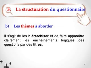 b) Les thèmes à aborder
Il s’agit de les hiérarchiser et de faire apparaître
clairement les enchaînements logiques des
questions par des titres.
3. La structuration du questionnaire
 