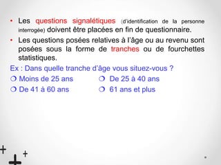 • Les questions signalétiques (d’identification de la personne
interrogée) doivent être placées en fin de questionnaire.
• Les questions posées relatives à l’âge ou au revenu sont
posées sous la forme de tranches ou de fourchettes
statistiques.
Ex : Dans quelle tranche d’âge vous situez-vous ?
 Moins de 25 ans  De 25 à 40 ans
 De 41 à 60 ans  61 ans et plus
 