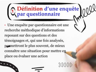 Définition d’une enquête
par questionnaire
1
• Une enquête par questionnaire est une
recherche méthodique d’informations
reposant sur des questions et des
témoignages et, qui une fois analysés,
permettront le plus souvent, de mieux
connaître une situation pour mettre en
place ou évaluer une action
 