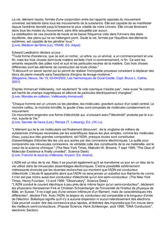 La vie, élément neutre, formée d'une conjonction entre les rapports opposés du mouvement
universel, est latente dans tous les mouvements de la substance. Elle est capable de se manifester
depuis l'extrême densité jusqu'à l'essence la plus volatile de notre Univers. Elle circule librement
dans tous les modes du mouvement, sans être assujettie par aucun.
La stabilisation de ces courants de haute et de basse fréquence crée dans l'Univers des états
équilibrés, des plans qui ne se mélangent point. Seule la vie, formée par l'équilibre des éléments
extrêmes, est capable de les pénétrer tous."
{Livre, Médecin de l'âme (Le), YRAM, Ed. Adyar}

Edward Leedkalnin déclara un jour :
"Toute forme d'existence, que ce soit un rocher, un arbre, ou un animal, a un commencement et une
fin; mais les trois choses dont toute matière est faite n'ont ni commencement, ni fin. Ce sont les
aimants respectifs des pôles nord et sud et les particules neutres de la matière. Ces trois choses
différentes sont les éléments de construction de toute chose."
"Il découvrit un savoir secret qui lui permit de réaliser l'incroyable prouesse consistant à déplacer des
blocs de pierre massifs sans l'assistance d'engins de levage moderne."
{Magazine, Nexus, No 19, 03-04/2002, Les harmoniques de Coral Castle, Capt. Bruce L. Cathie,
2001}

D'après Immanuel Velikowsky, non seulement "le vide cosmique n'existe pas", mais aussi "le cosmos
est haché de champs magnétiques et sillonné de particules électriquement chargées".
{Livre, Mondes en collision, Velikowsky Immanuel}

"Chaque homme est un univers où les planètes, les molécules, gravitent autour d'un soleil central. Le
moindre caillou, la moindre brindille, la goutte d'eau sont composés de molécules constamment en
mouvement.
Ce mouvement engendre une forme d'électricité qui, s'unissant avec l'"électricité" produite par le s ur-
moi, suscite la Vie."
{Livre, Secrets de l'aura (Les), Rampa (T. Lobsang), Ed. J'Ai Lu}

"L'élément qui lie la vie moléculaire est finalement découvert : de la vingtaine de milliers de
substances chimiques recensées par les scientifiques depuis les plus simples, comme les molécules
d'eau, jusqu'aux très grandes compositions, tel l'ADN, presque toutes sont constituées
d'assemblages d'atomes liés les uns aux autres par des connexions électroniques. La quête pour
comprendre ces minuscules connexions -la véritable colle des constituants de la vie matérielle- est le
coeur de la science chimique." (The New York Times, Malcolm W. Browne, 7 sept 1999, "The Glue of
Molecular Existence is finally unveiled", Science Desk)
{Livre, Franchir le seuil du millénaire, Kryeon, Ed. Ariane}

L'ADN est un bloc de la vie. Mais il se pourrait également qu'il se transforme un jour en un bloc de la
vie utilisé dans de minuscules assemblages électroniques. C'est la possibilité extrêmement
intéressante énoncée par les récentes recherches qui montrent que l'ADN est conducteur
d'électricité. L'étude fit apparaître alors que l'ADN ne sera jamais un substitut aux filaments de cuivre,
il n'en est pas moins aussi bon conducteur d'électricité qu'un bon semi-conducteur. (The New York
Times, Henry Fountain, 13 avril 1999, "Observatory", Science Desk)
"L'ADN conduit le courant électrique à peu près de la même façon qu'un semi-conducteur", déclarent
les physiciens Hanswerner Fink et Christian Schoenberger de l'Université de l'institut de physique de
Bâle, en Suisse." Il ne s'agit pas d'une version inférieure d'un filament, mais de caractéristiques très
différentes", déclare Fink. Avec l'ADN, la largeur du conducteur est comparable à la longueur d'onde
de l'électron. Balistique signifie qu'il n'y a aucune dispersion ni aucun ralentissement des électrons.
Cela pourrait vouloir dire des connexions plus rapides, et libérées des impuretés que l'on trouve dans
les meilleurs semi-conducteurs. (Popular Science, Hank Schlesinger, août 1999, "DNA Conductors",
electronic Section)
 