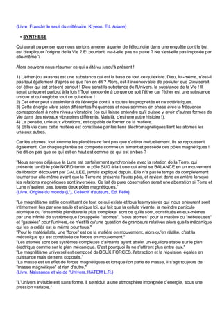 {Livre, Franchir le seuil du millénaire, Kryeon, Ed. Ariane}

 • SYNTHESE

Qui aurait pu penser que nous serions amener à parler de l'électricité dans une enquête dont le but
est d'expliquer l'origine de la Vie ? Et pourtant, n'a-t-elle pas sa place ? Ne s'est-elle pas imposée par
elle-même ?

Alors pouvons nous résumer ce qui a été vu jusqu'à présent !

1) L'éther (ou akasha) est une substance qui est la base de tout ce qui existe. Dieu, lui-même, n'est-il
pas tout également d'après ce que l'on en dit ? Alors, est-il inconcevable de postuler que Dieu serait
cet éther qui est présent partout ! Dieu serait la substance de l'Univers, la substance de la Vie ! Il
serait unique et partout à la fois ! Tout concorde à ce que ce soit l'éther car l'éther est une substance
unique et qui englobe tout ce qui existe !
2) Cet éther peut s'assimiler à de l'énergie dont il a toutes les propriétés et caractéristiques.
3) Cette énergie vibre selon différentes fréquences et nous sommes en phase avec la fréquence
correspondant à notre niveau vibratoire (ce qui laisse entendre qu'il puisse y avoir d'autres formes de
Vie dans des niveaux vibratoires différents. Mais là, c'est une autre histoire !).
4) La pensée, unie aux vibrations, est capable de former de la matière.
5) Et la vie dans cette matière est constituée par les liens électromagnétiques liant les atomes les
uns aux autres.

Car les atomes, tout comme les planètes ne font pas que s'attirer mutuellement. Ils se repoussent
également. Car chaque planète se comporte comme un aimant et possède des pôles magnétiques !
Ne dit-on pas que ce qui est en haut est comme ce qui est en bas ?

"Nous savons déjà que la Lune est parfaitement synchronisée avec la rotation de la Terre, qui
présente tantôt le pôle NORD tantôt le pôle SUD à la Lune qui ainsi se BALANCE en un mouvement
de libration découvert par GALILEE, jamais expliqué depuis. Elle n'a pas le temps de complètement
tourner sur elle-même avant que la Terre ne présente l'autre pôle, et revient donc en arrière lorsque
les relations magnétiques sont inversées. Ce fait de pure observation serait une aberration si Terre et
Lune n'avaient pas, toutes deux pôles magnétiques."
{Livre, Origine du monde (L'), Collectif d'auteurs, Ed. Félix}

"Le magnétisme est le constituant de tout ce qui existe et tous les mystères qui nous entourent sont
intimement liés par une seule et unique loi, qui fait que la cellule vivante, la moindre particule
atomique ou l'ensemble planétaire le plus complexe, sont ce qu'ils sont, constitués en eux-mêmes
par une infinité de système que l'on appelle "atomes", "sous atomes" pour la matière ou "nébuleuses"
et "galaxies" pour l'univers, ce n'est là qu'une question de grandeurs relatives alors que la mécanique
qui les a créés est la même pour tous."
"Pour le matérialiste, une "force" est de la matière en mouvement, alors qu'en réalité, c'est la
mécanique qui est constituée de forces en mouvement."
"Les atomes sont des systèmes complexes d'aimants ayant atteint un équilibre stable sur le plan
électrique comme sur le plan mécanique. C'est pourquoi ils ne s'attirent plus entre eux."
"Le magnétisme universel est composé de DEUX FORCES, l'attraction et la répulsion, égales en
puissance mais de sens opposés."
"La masse est un effet de forces magnétiques et lorsque l'on parle de masse, il s'agit toujours de
"masse magnétique" et rien d'autre."
{Livre, Naissance et vie de l'Univers, HATEM L.R.}

"L'Univers invisible est sans forme. Il se réduit à une atmosphère imprégnée d'énergie, sous une
pression variable."
 