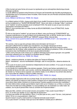 L'Etre humain est sans forme et lui aussi ne représente qu'une atmosphère électronique douée
d'énergie oscillante.
La seule différence existant entre l'homme et l'Univers est l'ensemble des facultés psychologiques,
représentées par la Conscience Dans l'Invisible, l'Etre humain est une Pensée consciente douée de
volonté agissante.
{Livre, Médecin de l'âme (Le), YRAM, Ed. Adyar}

Il y a Néant partout à l'infini, chaque point étant d'une dualité Conscience-Amour et dont la rencontre
est tout simplement un "QUANTUM MAGNETIQUE". Nous voici dans un étrange "milieu" cosmique
où la "matière" envahit le moindre recoin emplissant l'infini. Ne serait -ce pas ce que nos anciens
philosophes nommaient l'ETHER ?
Mais ici, nous sommes dans un milieu formé de DEUX ENERGIES, l'une ATTRACTIVE, l'autre
REPULSIVE.
...
En fait ce n'est pas la "matière" qui est issue du Néant, mais une forme de "CONSCIENCE" qui
s'oppose implicitement à ce que le Néant soit simultanément NUL et INFINI, tandis que ce même
Néant est nécessairement UNIFIE par "AMOUR" puisque SEUL il devrait être.
{Livre, Univers fut ou quand le néant se fait univers (Et l'), HATEM L.R et F., Ed. Ganymède - La
Rozeille}

"En somme, n'est ce pas là le principe même de la formation de l'Univers ?
Assouplir suffisamment la matière pour transformer une énergie mécanique en force
électromagnétique, par exemple en faire jaillir la vie par l'équilibre des forces mises en action.
Permettre à la vie d'utiliser cette substance au moyen des affinités en présence. Enfin, en extraire la
Conscience des manifestations et de leurs causes phénoménales."
"L'être vivant n'est pas autre chose qu'un système d'énergie ayant réussi à grouper une quantité
d'accords suffisants pour se maintenir en équilibre dans le Temps."
{Livre, Médecin de l'âme (Le), YRAM, Ed. Adyar}

Absolu : existence présente, en dehors des idées de Temps et d'Espace.
Néant : inexistence : aucune manifestation d'énergie; cela ne veut pas dire : absence absolue de
tout.
"Il n'y a pas et ne peut y avoir d'existence indépendante de toute condition. Il n'y a pas et ne peut y
avoir absence absolue de tout."
La vie résulte d'un superéquilibre des atomes opposés. C'est le seul facteur permettant à un
ensemble de forces de lutter, avec succès, contre les déséquilibres du mouvement universel. Au lieu
de résister au Temps et de lui opposer une certaine inertie, la vie utilise le mouvement des atomes
pour renouveler les cellules à mesure qu'elles meurent."
{Livre, Evolution dans les Mondes Supérieurs (L'), 1926, YRAM, Ed. Adyar}

Notre enquête s'approche enfin de sa phase finale. On est arrivé en quelques étapes successives à
obtenir une théorie qui répond à notre question d'origine tout en respectant les objectifs que nous
nous étions fixés (rester cohérent et ne pas amener d'autres questions encore plus insolubles) !
On s'est même rendu compte que la théorie visant à dire qu'un Créateur (ou un Dieu) a conçu la
Terre et la Vie était tout à fait justifiable ! Le seul problème est de s'entendre sur cette notion de
créateur, de ne pas le personnifier mais au contraire de l'impersonnaliser !

Mais peut être, certains vont se poser encore une question ? Qu'y avait-il avant l'éther ?
Et là, on ne fera que répéter ce qui a déjà été dit auparavant !
Il ne peut pas exister de vide absolue ! Donc, il ne peut pas ne rien y avoir ! Ce rien, c'est jutement
l'éther ! Et on a vu que justement, c'était tout !
Quand à savoir ce qu'il y avait avant lui, la réponse est toute aussi simple !
Il n'y a pas d'avant ! Le temps n'est que tout à fait relatif et n'existe pas en définitive !
 