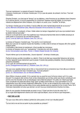 Tout est maintenant. Le passé et l'avenir n'existe pas.
L'espace n'existe pas. Le temps n'existe pas. Il n'y a pas de passé, de présent, de futur. Tout est
indivisible.

D'après Einstein, ce n'est pas le "temps" qui se déplace, mais l'homme qui se déplace dans l'espace
à un rythme donné, il n'a qu'à augmenter ou à diminuer l'espace entre les objets, ou sa propre
vitesse de déplacement dans l'espace, d'un objet à un autre, p our "modifier" le temps.

"Le temps n'existe pas en lui-même. Il est le reflet de votre mental déconnecté de sa source."
{Livre, Mémoire d'Essénien (De), Meurois Givaudan Anne et Daniel, Ed. Arista}

"Il n'y a ni passé, ni présent, ni futur. Cette notion du temps n'appartient qu'à ceux qui existent dans
la réalité tridimensionnelle."
Chacun a une part de lui (son moi supérieur) qui n'est pas emprisonnée dans la réalité physique et
cette partie a conscience de cet Eternel présent.
{Livre, Livre de Seth (Le), Roberts Jane, Ed. J'Ai Lu}

Le temps et l'espace n'existent pas. Tout est là, ici et maintenant.
Mais pour pouvoir en explorer toutes les facettes, il a fallu créer le temps et l'espace afin d'en goûter
chaque partie.
L'indivisible a été divisé et maintenant, il faut recoller les morceaux.
Le temps et l'espace sont une " perspective " (manière de voir) de la réalité.
{Livre, Conversation avec Dieu, Tome 3, Walsch Neale Donald, Ed. Ariane}

"Avant même que tu me demandes, J'aurai répondu" : le temps n'existe pas.

Parfois le temps semble s'accélérer ou ralentir. C'est à cet état que ressemble l'absence de temps.
Le futur apparaît aussi clairement que le passé. Il existe des passés probables, futurs probables et
présents probables.
Il n'y a pas de commencement et pas de fin.
{Livre, Enseignement de Seth (L'), Roberts Jane, Ed. J'Ai Lu}

"Ce que vous appelez temps est en fait un mouvement de la conscience (qui n'est elle qu'un éternel
présent). Le passé et le futur n'existent pas. Tout est présent."
{Livre, Un, Richard Bach, Ed. Un Monde Différent}

Alors l'éther a toujours existé. Il n'y a jamais rien eu avant lui pour la bonne raison qu'il n'y a pas
d'avant ! Il a toujours été comme il est, et les interactions qui ont lieu entre ses divers constituant ont
permis à la Vie d'exister et de se développer dans l'éternel présent ! Et cette vie n'étant pas figée
mais constituée de particules libres d'agir (bien qu'elles soient liées au Tout) permettent à la vie
d'apparaître sous des formes totalement différentes. Et rien ne les empêche de s'auto-créer. Il n'est
donc pas inconcevable que des êtres d'une autre planète aient pu apporter la Vie à notre Terre ! Et il
n'est pas impossible non plus que demain ce soit nous qui ensemencions d'autres mo ndes...

Alors là une question fondamentale se pose à nous ? Quel est donc le but de notre Vie ?
Et ce sujet étant légèrement distinct de notre sujet de départ, nous ne ferons que l'esquisser...

 • BUT DE LA VIE

"Ce que vous êtes est le créateur parfait de votre passé, et non son résultat passif."
...
"Le but de la vie est de se sentir le plus possible au présent."
 