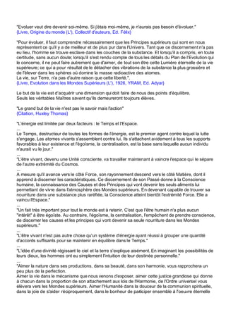 "Evoluer veut dire devenir soi-même. Si j'étais moi-même, je n'aurais pas besoin d'évoluer."
{Livre, Origine du monde (L'), Collectif d'auteurs, Ed. Félix}

"Pour évoluer, il faut comprendre nécessairement que les Principes supérieurs qui sont en nous
représentent ce qu'il y a de meilleur et de plus pur dans l'Univers. Tant que ce discernement n'a pas
eu lieu, l'homme se trouve esclave dans les couches de la substance. Et lorsqu'il a compris, en toute
certitude, sans aucun doute; lorsqu'il s'est rendu compte de tous les détails du Plan de l'Evolution qui
le concerne, il ne peut faire autrement que d'aimer, de tout son être cette Lumière éternelle de la vie
supérieure; ce qui a pour résultat de le détacher des vibrations de la substance la plus grossière et
de l'élever dans les sphères où domine la masse radioactive des atomes.
La vie, sur Terre, n'a pas d'autre raison que cette liberté.".
{Livre, Evolution dans les Mondes Supérieurs (L'), 1926, YRAM, Ed. Adyar}

Le but de la vie est d'acquérir une dimension qui doit faire de nous des points d'équilibre.
Seuls les véritables Maîtres savent qu'ils demeureront toujours élèves.

"Le grand but de la vie n'est pas le savoir mais l'action"
{Citation, Huxley Thomas}

"L'énergie est limitée par deux facteurs : le Temps et l'Espace.
...
Le Temps, destructeur de toutes les formes de l'énergie, est le premier agent contre lequel la lutte
s'engage. Les atomes vivants s'assemblent contre lui. Ils s'attachent avidement à tous les supports
favorables à leur existence et l'égoïsme, la centralisation, est la base sans laquelle aucun individu
n'aurait vu le jour."
...
"L'être vivant, devenu une Unité consciente, va travailler maintenant à vaincre l'espace qui le sépare
de l'autre extrémité du Cosmos.
...
A mesure qu'il avance vers le côté Force, son rayonnement descend vers le côté Matière, dont il
apprend à discerner les caractéristiques. Ce discernement de son Passé donne à la Conscience
humaine, la connaissance des Causes et des Principes qui vont devenir les seuls aliments lui
permettant de vivre dans l'atmosphère des Mondes supérieurs. En devenant capable de trouver sa
nourriture dans une substance plus raréfiée, la Conscience atteint bientôt l'extrémité Force. Elle a
vaincu l'Espace."
...
"Un fait très important pour tout le monde est à retenir. C'est que l'être humain n'a plus aucun
"intérêt" à être égoïste. Au contraire, l'égoïsme, la centralisation, l'empêchent de prendre conscience,
de discerner les causes et les principes qui vont devenir sa seule nourriture dans les Mondes
supérieurs."
...
"L'être vivant n'est pas autre chose qu'un système d'énergie ayant réussi à grouper une quantité
d'accords suffisants pour se maintenir en équilibre dans le Temps."
...
"L'idée d'une divinité régissant le ciel et la terre s'explique aisément. En imaginant les possibilités de
leurs dieux, les hommes ont eu simplement l'intuition de leur destinée personnelle."
...
"Aimer la nature dans ses productions, dans sa beauté, dans son harmonie, vous rapprochera un
peu plus de la perfection.
Aimer la vie dans le mécanisme que nous venons d'exposer, aimer cette justice grandiose qui donne
à chacun dans la proportion de son attachement aux lois de l'Harmonie, de l'Ordre universel vous
élèvera vers les Mondes supérieurs. Aimer l'Humanité dans la douceur de la communion spirituelle,
dans la joie de s'aider réciproquement, dans le bonheur de participer ensemble à l'oeuvre éternelle
 