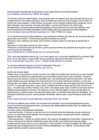 de la formation des Mondes et des Univers vous rapprochera du but de l'Evolution."
{Livre, Médecin de l'âme (Le), YRAM, Ed. Adyar}

"A tous les points de notre Progrès, nous sommes donc en rapport avec des Consciences qui nous
comprennent et nous aident à évoluer. D'où la facilité que nous avons de changer, à tout instant, la
marche de notre progrès. Il suffit de fixer sa pensée, d'une manière suffisamment soutenue, sur le
désir d'évoluer, pour recevoir une aide particulière. Les lois de l'Univers n'en seront pas
transgressées, la marche des évènements généraux dans le Monde n'en sera pas atteinte, nous
aurons seulement la facilité d'accélérer notre Progrès dans des proportions invraisemblables."
{Livre, Evolution dans les Mondes Supérieurs (L'), 1926, YRAM, Ed. Adyar}

"A un moment donné de notre existence, nous perdons la maîtrise de notre vie, qui se trouve dés lors
gouvernée par le destin. C'est là la plus grande imposture du monde."
"Quand tu veux vraiment une chose, tout l'univers conspire à faire en sorte que tu parviennes à
l'obtenir."
"Souviens toi de toujours savoir ce que tu veux."
"Personne ne doit avoir peur de l'inconnu, parce que tout homme est capable de conquérir ce qu'il
veut et qui lui est nécessaire."
{Livre, Alchimiste (L'), Coelho Paulo, Ed. Le Livre de Poche}

"Si tu veux des garanties dans la vie, tu ne veux pas la vie, tu veux des répétitions d'un scénario déjà
écrit. La vie, par nature, ne peut offrir aucune garantie; cela irait à l'encontre de son but".
{Livre, Conversation avec Dieu, Tome 1, Walsch Neale Donald, Ed. Ariane}

"La vie nous donnera toujours ce qu'on lui demande. Pas plus..."
{Livre, Pouvoir illimité, Robbins Anthony, Ed. J'Ai Lu}

Un être de lumière disait :
"Petite soeur, ne provoque ni le ciel ni la terre. En vérité ton anxiété vient du fait que tu veux imposer
ta volonté et ta marche aux évènements pour qu'ils aillent dans le sens que tu as prévu. Coule toi
dans le sens du courant, n'arrête et n'accélère rien. Les évènements sont ce qu'ils sont. A toi de te
couler dedans pour les imprégner de ta force divine et non de ta volonté du moment. La vie a ses
propres lois, ses règles, ses moments. Ne veux rien, ne précipite rien mais agis comme le funambule
sur le fil. Tu dois agir sans désir, sans vouloir, l'anxiété vient de ce désir que tout soit comme tu le
veux... Pourtant tout se fait en temps voulu. Rien n'est laissé sans raison. Calme en toi toute volonté
inférieure personnelle du moment. Tes relations vont en être changées. Ta paix viendra de là, ta
sérénité aussi. Le lâcher prise n'est pas des laisser -faire. La frontière entre les deux est légère. L'un
demande confiance et action, l'autre paresse et lâcheté. Sois en paix, nous t'envoyons toute notre
paix ".
{Livre, Lecture d’auras et soins esséniens, Givaudan Anne, Ed. Amrita}

"Si nous ne veillons pas à mener une vie saine et à maintenir nos circuits énergétiques ouverts,
ceux-ci se fermeront progressivement, provoquant des déséquilibres émotionnels, la maladie et le
vieillissement prématuré."
Les deux canaux énergétiques essentiels :
- canal de fonction. Il s'ouvre au bas du tronc, à mi-chemin entre les testicules (ou les ovaires) et
l'anus, à un point dénommé périnée. Son courant est ascendant, il passe par le pénis, l'appareil
digestif, le coeur et la gorge.
- canal gouverneur : s'ouvre au même endroit. Son courant est également ascendant. Il passe par le
coccyx, monte par la colonne vertébrale jusque dans la tête, puis redescend jusqu'au palais.
Lorsque les 32 canaux (car il n'y en a pas que 2 !) sont ouverts, l'on peut envisager de mêler et de
transmuter leurs énergies dans les divers centres énergétiques, ou chakras. Ce processus a été
appelé "alchimie interne" par les taoïstes.
 