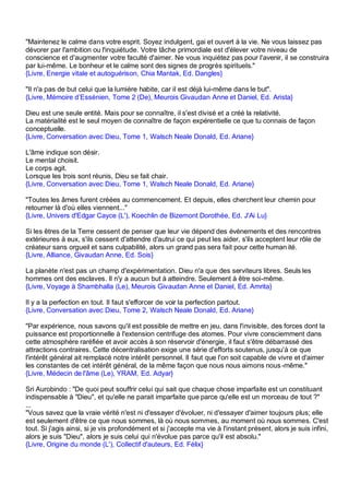 "Maintenez le calme dans votre esprit. Soyez indulgent, gai et ouvert à la vie. Ne vous laissez pas
dévorer par l'ambition ou l'inquiétude. Votre tâche primordiale est d'élever votre niveau de
conscience et d'augmenter votre faculté d'aimer. Ne vous inquiétez pas pour l'avenir, il se construira
par lui-même. Le bonheur et le calme sont des signes de progrès spirituels."
{Livre, Energie vitale et autoguérison, Chia Mantak, Ed. Dangles}

"Il n'a pas de but celui que la lumière habite, car il est déjà lui-même dans le but".
{Livre, Mémoire d’Essénien, Tome 2 (De), Meurois Givaudan Anne et Daniel, Ed. Arista}

Dieu est une seule entité. Mais pour se connaître, il s'est divisé et a créé la relativité.
La matérialité est le seul moyen de connaître de façon expérentielle ce que tu connais de façon
conceptuelle.
{Livre, Conversation avec Dieu, Tome 1, Walsch Neale Donald, Ed. Ariane}

L'âme indique son désir.
Le mental choisit.
Le corps agit.
Lorsque les trois sont réunis, Dieu se fait chair.
{Livre, Conversation avec Dieu, Tome 1, Walsch Neale Donald, Ed. Ariane}

"Toutes les âmes furent créées au commencement. Et depuis, elles cherchent leur chemin pour
retourner là d'où elles viennent..."
{Livre, Univers d'Edgar Cayce (L'), Koechlin de Bizemont Dorothée, Ed. J'Ai Lu}

Si les êtres de la Terre cessent de penser que leur vie dépend des évènements et des rencontres
extérieures à eux, s'ils cessent d'attendre d'autrui ce qui peut les aider, s'ils acceptent leur rôle de
créateur sans orgueil et sans culpabilité, alors un grand pas sera fait pour cette human ité.
{Livre, Alliance, Givaudan Anne, Ed. Sois}

La planète n'est pas un champ d'expérimentation. Dieu n'a que des serviteurs libres. Seuls les
hommes ont des esclaves. Il n'y a aucun but à atteindre. Seulement à être soi-même.
{Livre, Voyage à Shambhalla (Le), Meurois Givaudan Anne et Daniel, Ed. Amrita}

Il y a la perfection en tout. Il faut s'efforcer de voir la perfection partout.
{Livre, Conversation avec Dieu, Tome 2, Walsch Neale Donald, Ed. Ariane}

"Par expérience, nous savons qu'il est possible de mettre en jeu, dans l'invisible, des forces dont la
puissance est proportionnelle à l'extension centrifuge des atomes. Pour vivre consciemment dans
cette atmosphère raréfiée et avoir accès à son réservoir d'énergie, il faut s'être débarrassé des
attractions contraires. Cette décentralisation exige une série d'efforts soutenus, jusqu'à ce que
l'intérêt général ait remplacé notre intérêt personnel. Il faut que l'on soit capable de vivre et d'aimer
les constantes de cet intérêt général, de la même façon que nous nous aimons nous -même."
{Livre, Médecin de l'âme (Le), YRAM, Ed. Adyar}

Sri Aurobindo : "De quoi peut souffrir celui qui sait que chaque chose imparfaite est un constituant
indispensable à "Dieu", et qu'elle ne parait imparfaite que parce qu'elle est un morceau de tout ?"
...
"Vous savez que la vraie vérité n'est ni d'essayer d'évoluer, ni d'essayer d'aimer toujours plus; elle
est seulement d'être ce que nous sommes, là où nous sommes, au moment où nous sommes. C'est
tout. Si j'agis ainsi, si je vis profondément et si j'accepte ma vie à l'instant présent, alors je suis infini,
alors je suis "Dieu", alors je suis celui qui n'évolue pas parce qu'il est absolu."
{Livre, Origine du monde (L'), Collectif d'auteurs, Ed. Félix}
 
