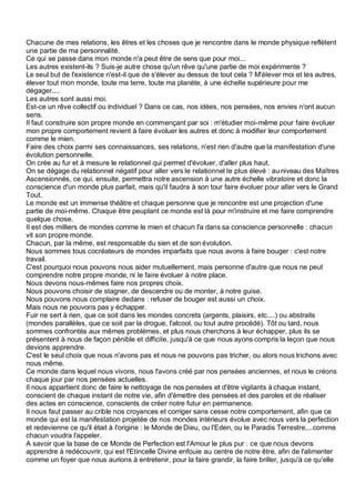 Chacune de mes relations, les êtres et les choses que je rencontre dans le monde physique reflètent
une partie de ma personnalité.
Ce qui se passe dans mon monde n'a peut être de sens que pour moi...
Les autres existent-ils ? Suis-je autre chose qu'un rêve qu'une partie de moi expérimente ?
Le seul but de l'existence n'est-il que de s'élever au dessus de tout cela ? M'élever moi et les autres,
élever tout mon monde, toute ma terre, toute ma planète, à une échelle supérieure pour me
dégager....
Les autres sont aussi moi.
Est-ce un rêve collectif ou individuel ? Dans ce cas, nos idées, nos pensées, nos envies n'ont aucun
sens.
Il faut construire son propre monde en commençant par soi : m'étudier moi-même pour faire évoluer
mon propre comportement revient à faire évoluer les autres et donc à modifier leur comportement
comme le mien.
Faire des choix parmi ses connaissances, ses relations, n'est rien d'autre que la manifestation d'une
évolution personnelle.
On crée au fur et à mesure le relationnel qui permet d'évoluer, d'aller plus haut.
On se dégage du relationnel négatif pour aller vers le relationnel le plus élevé : au niveau des Maîtres
Ascensionnés, ce qui, ensuite, permettra notre ascension à une autre échelle vibratoire et donc la
conscience d'un monde plus parfait, mais qu'il faudra à son tour faire évoluer pour aller vers le Grand
Tout.
Le monde est un immense théâtre et chaque personne que je rencontre est une projection d'une
partie de moi-même. Chaque être peuplant ce monde est là pour m'instruire et me faire comprendre
quelque chose.
Il est des milliers de mondes comme le mien et chacun l'a dans sa conscience personnelle : chacun
vit son propre monde.
Chacun, par la même, est responsable du sien et de son évolution.
Nous sommes tous cocréateurs de mondes imparfaits que nous avons à faire bouger : c'est notre
travail.
C'est pourquoi nous pouvons nous aider mutuellement, mais personne d'autre que nous ne peut
comprendre notre propre monde, ni le faire évoluer à notre place.
Nous devons nous-mêmes faire nos propres choix.
Nous pouvons choisir de stagner, de descendre ou de monter, à notre guise.
Nous pouvons nous complaire dedans : refuser de bouger est aussi un choix.
Mais nous ne pouvons pas y échapper.
Fuir ne sert à rien, que ce soit dans les mondes concrets (argents, plaisirs, etc....) ou abstraits
(mondes parallèles, que ce soit par la drogue, l'alcool, ou tout autre procédé). Tôt ou tard, nous
sommes confrontés aux mêmes problèmes, et plus nous cherchons à leur échapper, plus ils se
présentent à nous de façon pénible et difficile, jusqu'à ce que nous ayons compris la leçon que nous
devions apprendre.
C'est le seul choix que nous n'avons pas et nous ne pouvons pas tricher, ou alors nous trichons avec
nous même.
Ce monde dans lequel nous vivons, nous l'avons créé par nos pensées anciennes, et nous le créons
chaque jour par nos pensées actuelles.
Il nous appartient donc de faire le nettoyage de nos pensées et d'être vigilants à chaque instant,
conscient de chaque instant de notre vie, afin d'émettre des pensées et des paroles et de réaliser
des actes en conscience, conscients de créer notre futur en permanence.
Il nous faut passer au crible nos croyances et corriger sans cesse notre comportement, afin que ce
monde qui est la manifestation projetée de nos mondes intérieurs évolue avec nous vers la perfection
et redevienne ce qu'il était à l'origine : le Monde de Dieu, ou l'Eden, ou le Paradis Terrestre,...comme
chacun voudra l'appeler.
A savoir que la base de ce Monde de Perfection est l'Amour le plus pur : ce que nous devons
apprendre à redécouvrir, qui est l'Etincelle Divine enfouie au centre de notre être, afin de l'alimenter
comme un foyer que nous aurions à entretenir, pour la faire grandir, la faire briller, jusqu'à ce qu'elle
 