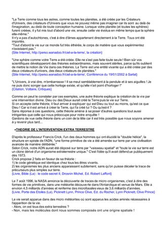 "La Terre comme tous les astres, comme toutes les planètes, a été créée par les Créateurs
d'Univers, des créateurs d'Univers que vous ne pouvez même pas imaginer car ils sont au delà de
l'imagination, au delà de toute conception humaine. Lorsque votre planète (et toutes les sphères)
furent créées, il y fut mis tout d'abord une vie, ensuite cette vie évolua en même temps que la sphère
elle-même."
Il n'y a pas d'autochtones, c'est à dire d'âmes appartenant directement à la Terre. Tous ont été
importés.
"Tout d'abord la vie sur ce monde fut très éthérée, le corps de matière que vous expérimentez
n'existaient pas."
{Site Internet, http://perso.wanadoo.fr/ciel-a-la-terre/, la création}

"Une sphère comme votre Terre a été créée. Elle ne s'est pas faite toute seule ! Bien sûr vos
scientifiques développeront des théories extraordinaires, mais souvent stériles, parce qu'ils oublient
de mettre la notion de Vie dans ces théories. La Terre est une entité vivante qui a été créée par des
dieux créateurs d'univers, des dieux créateurs de planètes."
{Site Internet, http://perso.wanadoo.fr/ciel-a-la-terre/, Conférence du 19/01/2002 à Sarlat}

"L'Univers, à vrai dire, m'embarrasse ! Il se meut semblablement à la pendule et à ses aiguilles ! Je
ne puis donc songer que cette horloge existe, et qu'elle n'ait point d'horloger !"
{Citation, Voltaire, Critiques}

Comme on peut le constater par ces exemples, une autre théorie explique la création de la vie par
une intervention divine. Dieu ou des Dieux aurait créé la Terre puis la vie sur Terre.
Si on accepte cette théorie, il faut arriver à expliquer qui est Dieu ou tout au moins, qu'est ce que
Dieu ! Car si il est arrivé à créer la Terre, qui l'a créé lui ? Ou qu'est-il ?
Sans réponse à ces questions, cette théorie amène à se poser d'autres questions tout aussi
intrigantes que celle qui nous préoccupe pour notre enquête !
Gardons de vue cette théorie dans un coin de la tête car il est très possible que nous soyons amener
à y revenir plus tard...

 •THEORIE DE L'INTERVENTION EXTRA TERRESTRE

D'après le professeur Francis Crick, l'un des deux hommes qui ont élucidé la "double hélice", la
structure en spirale de l'ADN, "une forme primitive de vie a été amenée sur terre par une civilisation
avancée de manière délibérée."
Selon Crick, notre ADN aurait été déposé sur terre par "vaisseau spatial" et "toute la vie sur terre est
un clone dérivé d'un organisme extraterrestre unique." C'est l'idée qu'il avait défend ue publiquement
dés 1973.
Crick propose 2 faits en faveur de sa théorie :
1) le code génétique est identique chez tous les êtres vivants.
2) les organismes les plus anciens apparaissent subitement, sans qu'on puisse déceler la trace de
précurseurs plus simples sur terre.
{Livre, Bible (La) : le code secret II, Drosnin Michel, Ed. Robert Laffont}

Le 7 août 1996, la NASA annonce la découverte de traces de micro -organismes, c'est à dire des
formes de vie primitives, dans une météorite découve rte dans l'Antarctique et venue de Mars. Elle a
environ 4,5 milliards d'années et renferme des microfossiles vieux de 3,6 milliards d'années.
{Livre, Porte des Etoiles (La), Picknett Lynn, Prince Clive, Ed. du Rocher, Lynn Picknett, Clive Prince}

La vie serait apparue dans des micro météorites où sont apparus les acides aminés nécessaires à
l'apparition de la vie.
- Alors, on est tous des extra terrestres ?
- Non, mais les molécules dont nous sommes composés ont une origine spatiale !
 