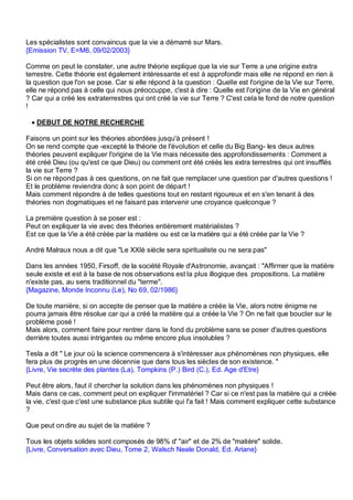 Les spécialistes sont convaincus que la vie a démarré sur Mars.
{Emission TV, E=M6, 09/02/2003}

Comme on peut le constater, une autre théorie explique que la vie sur Terre a une origine extra
terrestre. Cette théorie est également intéressante et est à approfondir mais elle ne répond en rien à
la question que l'on se pose. Car si elle répond à la question : Quelle est l'origine de la Vie sur Terre,
elle ne répond pas à celle qui nous préoccuppe, c'est à dire : Quelle est l'origine de la Vie en général
? Car qui a créé les extraterrestres qui ont créé la vie sur Terre ? C'est cela le fond de notre question
!

 • DEBUT DE NOTRE RECHERCHE

Faisons un point sur les théories abordées jusqu'à présent !
On se rend compte que -excepté la théorie de l'évolution et celle du Big Bang- les deux autres
théories peuvent expliquer l'origine de la Vie mais nécessite des approfondissements : Comment a
été créé Dieu (ou qu'est ce que Dieu) ou comment ont été créés les extra terrestres qui ont insufflés
la vie sur Terre ?
Si on ne répond pas à ces questions, on ne fait que remplacer une question par d'autres questions !
Et le problème reviendra donc à son point de départ !
Mais comment répondre à de telles questions tout en restant rigoureux et en s'en tenant à des
théories non dogmatiques et ne faisant pas intervenir une croyance quelconque ?

La première question à se poser est :
Peut on expliquer la vie avec des théories entièrement matérialistes ?
Est ce que la Vie a été créée par la matière ou est ce la matière qui a été créée par la Vie ?

André Malraux nous a dit que "Le XXIè siècle sera spiritualiste ou ne sera pas"

Dans les années 1950, Firsoff, de la société Royale d'Astronomie, avançait : "Affirmer que la matière
seule existe et est à la base de nos observations est la plus illogique des propositions. La matière
n'existe pas, au sens traditionnel du "terme".
{Magazine, Monde Inconnu (Le), No 69, 02/1986}

De toute manière, si on accepte de penser que la matière a créée la Vie, alors notre énigme ne
pourra jamais être résolue car qui a créé la matière qui a créée la Vie ? On ne fait que boucler sur le
problème posé !
Mais alors, comment faire pour rentrer dans le fond du problème sans se poser d'autres questions
derrière toutes aussi intrigantes ou même encore plus insolubles ?

Tesla a dit " Le jour où la science commencera à s'intéresser aux phénomènes non physiques, elle
fera plus de progrès en une décennie que dans tous les siècles de son existence. "
{Livre, Vie secrète des plantes (La), Tompkins (P.) Bird (C.), Ed. Age d'Etre}

Peut être alors, faut il chercher la solution dans les phénomènes non physiques !
Mais dans ce cas, comment peut on expliquer l'immatériel ? Car si ce n'est pas la matière qui a créée
la vie, c'est que c'est une substance plus subtile qui l'a fait ! Mais comment expliquer cette substance
?

Que peut on dire au sujet de la matière ?

Tous les objets solides sont composés de 98% d' "air" et de 2% de "matière" solide.
{Livre, Conversation avec Dieu, Tome 2, Walsch Neale Donald, Ed. Ariane}
 