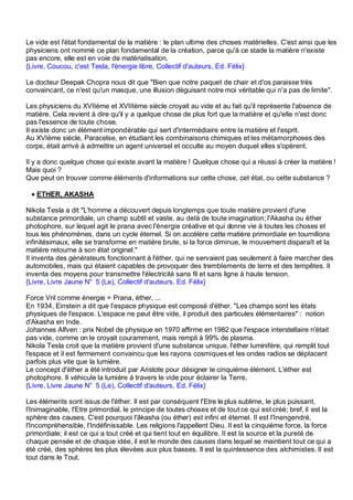 Le vide est l'état fondamental de la matière : le plan ultime des choses matérielles. C'est ainsi que les
physiciens ont nommé ce plan fondamental de la création, parce qu'à ce stade la matière n'existe
pas encore, elle est en voie de matérialisation.
{Livre, Coucou, c'est Tesla, l'énergie libre, Collectif d'auteurs, Ed. Félix}

Le docteur Deepak Chopra nous dit que "Bien que notre paquet de chair et d'os paraisse très
convaincant, ce n'est qu'un masque, une illusion déguisant notre moi véritable qui n'a pas de limite".

Les physiciens du XVIIème et XVIIIème siècle croyait au vide et au fait qu'il représente l'absence de
matière. Cela revient à dire qu'il y a quelque chose de plus fort que la matière et qu'elle n'est donc
pas l'essence de toute chose.
Il existe donc un élément impondérable qui sert d'intermédiaire entre la matière et l'esprit.
Au XVIème siècle, Paracelse, en étudiant les combinaisons chimiques et les métamorphoses des
corps, était arrivé à admettre un agent universel et occulte au moyen duquel elles s'opèrent.

Il y a donc quelque chose qui existe avant la matière ! Quelque chose qui a réussi à créer la matière !
Mais quoi ?
Que peut on trouver comme éléments d'informations sur cette chose, cet état, ou cette substance ?

 • ETHER, AKASHA

Nikola Tesla a dit "L'homme a découvert depuis longtemps que toute matière provient d'une
substance primordiale, un champ subtil et vaste, au delà de toute imagination; l'Akasha ou éther
photophore, sur lequel agit le prana avec l'énergie créative et qui donne vie à toutes les choses et
tous les phénomènes, dans un cycle éternel. Si on accélère cette matière primordiale en tournillons
infinitésimaux, elle se transforme en matière brute, si la force diminue, le mouvement disparaît et la
matière retourne à son état originel."
Il inventa des générateurs fonctionnant à l'éther, qui ne servaient pas seulement à faire marcher des
automobiles, mais qui étaient capables de provoquer des tremblements de terre et des tempêtes. Il
inventa des moyens pour transmettre l'électricité sans fil et sans ligne à haute tension.
{Livre, Livre Jaune N° 5 (Le), Collectif d'auteurs, Ed. Félix}

Force Vril comme énergie = Prana, éther, ...
En 1934, Einstein a dit que l'espace physique est composé d'éther. "Les champs sont les états
physiques de l'espace. L'espace ne peut être vide, il produit des particules élémentaires" : notion
d'Akasha en Inde.
Johannes Alfven : prix Nobel de physique en 1970 affirme en 1982 que l'espace interstellaire n'était
pas vide, comme on le croyait couramment, mais rempli à 99% de plasma.
Nikola Tesla croit que la matière provient d'une substance unique, l'éther luminifère, qui remplit tout
l'espace et il est fermement convaincu que les rayons cosmiques et les ondes radios se déplacent
parfois plus vite que la lumière.
Le concept d'éther a été introduit par Aristote pour désigner le cinquième élément. L'éther est
photophore. Il véhicule la lumière à travers le vide pour éclairer la Terre.
{Livre, Livre Jaune N° 5 (Le), Collectif d'auteurs, Ed. Félix}

Les éléments sont issus de l'éther. Il est par conséquent l'Etre le plus sublime, le plus puissant,
l'Inimaginable, l'Etre primordial, le principe de toutes choses et de tout ce qui est créé; bref, il est la
sphère des causes. C'est pourquoi l'âkasha (ou éther) est infini et éternel. Il est l'Inengendré,
l'Incompréhensible, l'Indéfinissable. Les religions l'appellent Dieu. Il est la cinquième force, la force
primordiale; il est ce qui a tout créé et qui tient tout en équilibre. Il est la source et la pureté de
chaque pensée et de chaque idée, il est le monde des causes dans lequel se maintient tout ce qui a
été créé, des sphères les plus élevées aux plus basses. Il est la quintessence des alchimistes. Il est
tout dans le Tout.
 