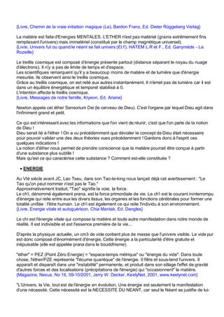 {Livre, Chemin de la vraie initiation magique (Le), Bardon Franz, Ed. Dieter Rüggeberg Verlag}

La matière est faite d'Energies MENTALES. L'ETHER n'est pas matériel (grains extrêmement fins
remplissant l'univers) mais immatériel (constitué par le champ magnétique universel).
{Livre, Univers fut ou quand le néant se fait univers (Et l'), HATEM L.R et F., Ed. Ganymède - La
Rozeille}

Le treillis cosmique est composé d'énergie présente partout (distance séparant le noyau du nuage
d'électrons). Il n'y a pas de limite de temps et d'espace.
Les scientifiques remarquent qu'il y a beaucoup moins de matière et de lumière que d'énergie
mesurée. Ils observent ainsi le treillis cosmique.
Grâce au treillis cosmique, on est relié aux autres instantanément. Il n'émet pas de lumière car il est
dans un équilibre énergétique et temporel stabilisé à 0.
L'intention affecte le treillis cosmique.
{Livre, Messages de notre famille, Kryeon, Ed. Ariane}

Newton appela cet éther Sensorium Dei (le cerveau de Dieu). C'est l'organe par lequel Dieu agit dans
l'infiniment grand et petit.

Ce qui est intéressant avec les informations que l'on vient de réunir, c'est que l'on parle de la notion
de Dieu !
Dieu serait lié à l'éther ! On a vu précédemment que dévoiler le concept de Dieu était nécessaire
pour pouvoir valider une des deux théories vues précédemment ! Gardons donc à l'esprit ces
quelques indications !
La notion d'éther nous permet de prendre conscience que la matière pourrait être conçue à partir
d'une substance plus subtile !
Mais qu'est ce qui caractérise cette substance ? Comment est-elle constituée ?

 • ENERGIE

Au VIè siècle avant JC, Lao Tseu, dans son Tao-te-king nous lançait déjà cet avertissement : "Le
Tao qu'on peut nommer n'est pas le Tao."
Approximativement traduit, "Tao" signifie la voie, la force.
Le ch'i, dénommé également prana, est la force primordiale de vie. Le ch'i est le courant ininterrompu
d'énergie qui relie entre eux les divers tissus, les organes et les fonctions cérébrales pour former une
totalité unifiée : l'être humain. Le ch'i est également ce qui relie l'individu à son environnement.
{Livre, Energie vitale et autoguérison, Chia Mantak, Ed. Dangles}

Le chi est l'énergie vitale qui compose la matière et toute autre manifestation dans notre monde de
réalité. Il est indivisible et est l'essence première de la vie...

D'après la physique actuelle, un cm3 de vide contient plus de masse que l'univers visible. Le vide pur
est donc composé d'énormément d'énergie. Cette énergie a la particularité d'être gratuite et
inépuisable (elle est appelée prana dans le bouddhisme).

"éther" = PEZ (Point Zéro Energie) = "espace-temps métrique" ou "énergie du vide". Dans toute
chose, l'éther/PZE représente "l'écume quantique" de l'énergie. Il filtre et sous-tend l'univers. Il
apparaît et disparaît dans une "instabilité" permanente, et produit dans son sillage l'effet de gravité
d'autres forces et des localisations (précipitations de l'énergie) qui "occasionnent" la matière.
{Magazine, Nexus, No 16, 09-10/2001, Jerry W. Decker, KeelyNet, 2001, www.keelynet.com}

"L'Univers, la Vie, tout est de l'énergie en évolution. Une énergie est seulement la manifestation
d'une nécessité. Cette nécessité est la NECESSITE DU NEANT, car seul le Néant se justifie de lui-
 