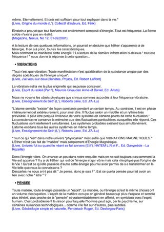 même. Eternellement. Et cela est suffisant pour tout expliquer dans la vie."
{Livre, Origine du monde (L'), Collectif d'auteurs, Ed. Félix}

Einstein a prouvé que tout l'univers est entièrement composé d'énergie. Tout est fréquence. La forme
solide n'existe pas en réalité.
{Magazine, Nexus, No 12, 01-02/2001}

A la lecture de ces quelques informations, on pourrait en déduire que l'éther s'apparente à de
l'énergie. Il en a à priori, toutes les caractéristiques.
Mais comment se manifeste cette énergie ? La lecture de la dernière inform ation ci-dessus " tout est
fréquence ! " nous donne la réponse à cette question...

 • VIBRATIONS

"Tout n'est que vibration. Toute manifestation n'est qu'altération de la substance unique par des
degrés spécifiques de l'énergie unique".
{Livre, J'ai vécu sur deux planètes, Phylos, Ed. Robert Laffont}

La vibration est la vie la plus originelle qui se puisse concevoir.
{Livre, Esprit du soleil (Par l'), Meurois Givaudan Anne et Daniel, Ed. Arista}

Nous ne voyons les objets physiques que si nous sommes accordés à leur fréquence vibratoire.
{Livre, Enseignement de Seth (L'), Roberts Jane, Ed. J'Ai Lu}

"L'atome semble "exister" de façon constante pendant un certain temps. Au contraire, il est en phase
intérieurement et extérieurement, pour ainsi dire. Il fluctue selon un modèle et un rythme très
prévisible. Il peut être perçu à l'intérieur de votre système en certains points de cette fluctuation."
La conscience ne conserve la mémoire que des fluctuations particulières auxquelles elle répond. Ces
fluctuations sont réellement simultanées. Les systèmes probables existent tous simultanément.
L'atome est dans tous les autres systèmes en même temps.
{Livre, Enseignement de Seth (L'), Roberts Jane, Ed. J'Ai Lu}

"Tout ce qui "est" dans notre univers "physicalisé" n'est autre que VIBRATIONS MAGNETIQUES."
L'Ether n'est pas fait de "matière" mais simplement d'Energie Magnétique.
{Livre, Univers fut ou quand le néant se fait univers (Et l'), HATEM L.R et F., Ed. Ganymède - La
Rozeille}

Donc l'énergie vibre. On avance un peu dans notre enquête mais on ne sait toujours pas comment la
Vie est apparue ? Il y a de l'éther qui est de l'énergie et qui vibre mais cela n'explique pas l'origine de
la Vie ! Qu'est ce qu'elle possède d'autre cette énergie pour lui avoir permis de s e transformer en la
Vie telle que nous la connaissons ?
Descartes ne nous a-t-il pas dit " Je pense, donc je suis ! ". Est ce que la pensée pourrait avoir un
lien avec notre " être " ?

 • PENSEE

Toute matière, toute énergie possède un "esprit". La matière, ou l'énergie (c'est la même chose) ont
un volume d'occupation. L'esprit de la matière occupe en général beaucoup plus d'espace et semble
plus éthéré, plus proche de la "pensée" et vraisemblablement en affinité, en symbiose avec l'esprit
humain. C'est probablement la raison pour laquelle l'homme peut agir, par le psychisme, sur
certaines nuisances technologiques... comme il le fait sur d'autres, plus subtiles.
{Livre, Géobiologie simple et naturelle, Pencréach Roger, Ed. Desforges-Paris}
 