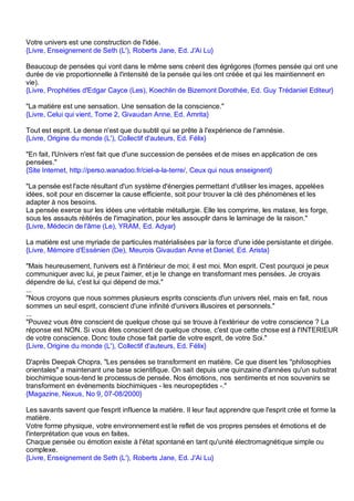 Votre univers est une construction de l'idée.
{Livre, Enseignement de Seth (L'), Roberts Jane, Ed. J'Ai Lu}

Beaucoup de pensées qui vont dans le même sens créent des égrégores (formes pensée qui ont une
durée de vie proportionnelle à l'intensité de la pensée qui les ont créée et qui les maintiennent en
vie).
{Livre, Prophéties d'Edgar Cayce (Les), Koechlin de Bizemont Dorothée, Ed. Guy Trédaniel Editeur}

"La matière est une sensation. Une sensation de la conscience."
{Livre, Celui qui vient, Tome 2, Givaudan Anne, Ed. Amrita}

Tout est esprit. Le dense n'est que du subtil qui se prête à l'expérience de l'amnésie.
{Livre, Origine du monde (L'), Collectif d'auteurs, Ed. Félix}

"En fait, l'Univers n'est fait que d'une succession de pensées et de mises en application de ces
pensées."
{Site Internet, http://perso.wanadoo.fr/ciel-a-la-terre/, Ceux qui nous enseignent}

"La pensée est l'acte résultant d'un système d'énergies permettant d'utiliser les images, appelées
idées, soit pour en discerner la cause efficiente, soit pour trouver la clé des phénomènes et les
adapter à nos besoins.
La pensée exerce sur les idées une véritable métallurgie. Elle les comprime, les malaxe, les forge,
sous les assauts réitérés de l'imagination, pour les assouplir dans le laminage de la raison."
{Livre, Médecin de l'âme (Le), YRAM, Ed. Adyar}

La matière est une myriade de particules matérialisées par la force d'une idée persistante et dirigée.
{Livre, Mémoire d'Essénien (De), Meurois Givaudan Anne et Daniel, Ed. Arista}

"Mais heureusement, l'univers est à l'intérieur de moi; il est moi. Mon esprit. C'est pourquoi je peux
communiquer avec lui, je peux l'aimer, et je le change en transformant mes pensées. Je croyais
dépendre de lui, c'est lui qui dépend de moi."
...
"Nous croyons que nous sommes plusieurs esprits conscients d'un univers réel, mais en fait, nous
sommes un seul esprit, conscient d'une infinité d'univers illusoires et personnels."
...
"Pouvez vous être conscient de quelque chose qui se trouve à l'extérieur de votre conscience ? La
réponse est NON. Si vous êtes conscient de quelque chose, c'est que cette chose est à l'INTERIEUR
de votre conscience. Donc toute chose fait partie de votre esprit, de votre Soi."
{Livre, Origine du monde (L'), Collectif d'auteurs, Ed. Félix}

D'après Deepak Chopra, "Les pensées se transforment en matière. Ce que disent les "philosophies
orientales" a maintenant une base scientifique. On sait depuis une quinzaine d'années qu'un substrat
biochimique sous-tend le processus de pensée. Nos émotions, nos sentiments et nos souvenirs se
transforment en évènements biochimiques - les neuropeptides -."
{Magazine, Nexus, No 9, 07-08/2000}

Les savants savent que l'esprit influence la matière. Il leur faut apprendre que l'esprit crée et forme la
matière.
Votre forme physique, votre environnement est le reflet de vos propres pensées et émotions et de
l'interprétation que vous en faites.
Chaque pensée ou émotion existe à l'état spontané en tant qu'unité électromagnétique simple ou
complexe.
{Livre, Enseignement de Seth (L'), Roberts Jane, Ed. J'Ai Lu}
 