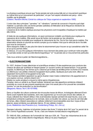 La physique quantique prouve que "toute pensée est acte puisqu'elle est un mouvement quantique
au même titre qu'un mouvement de particules", et que "son aspect vibratoire est perçu -donc
modifié- par la globalité
{Citation, Random Michel, Extrait du colloque de Tokyo organisé en septembre 1995}

L'union des deux principes " pensées " et " vibrations " permet de concevoir n'importe quel objet
matériel. La pensée crée une forme pensée (astrales) et l'élévation de la fréquence vibratoire de
cette forme pensée la matérialise.
L'essence de la matière explique pourquoi les physiciens sont incapables d'expliquer la matière par
elle-même.

A l'aide de ces quelques informations, on peut commencer à établir une théorie pour expliquer la
naissance de la matière. Elle serait issue de l'action de la pensée sur les vibrations.
Mais c'est encore incomplet pour expliquer le mécanisme de Vie. Car la Vie n'est pas la matière. Par
observation directe on pourrait se rendre compte qu e la matière n'est que le véhicule de la Vie telle
que nous la concevons.
Alors essayons d'aller un peu plus loin dans le raisonnement pour trouver ce qui caractérise cette Vie
et ce qui lui permet d'être.
Ci dessus, on a pu lire quelques informations nous donnant des pistes pour continuer notre enquête :
" la pensée existe en tant qu'unité électromagnétique " et " la pensée est un mouvement de particules
".
Cela nous amène à parler de l'électromagnétisme...

 • ELECTROMAGNETISME

En 1837, Andrew Crosse (électricien et scientifique amateur) fit des expériences pour produire des
cristaux de silice par synthèse en faisant passer un courant continu de basse tension. A sa grande
surprise, le 26ème jour les formes qu'il a observé par le biais de lentilles priren t la forme d'un insecte.
Le 28ème jour ces petites créatures bougeaient leurs pattes. Quelques jours plus tard, elles se
séparaient de la pierre et bougeaient à leur gré.
"Ces insectes semblent appartenir au genre Acarien mais il reste à déterminer s'ils appartiennent à
une espèce connue; certains disent non."
Weeks (un autre amateur) a réussi le même genre d'expériences.
Faraday, dans un article lu au Royal Institute, déclarait que des apparitions similaires s'étaient
produites au cours de ses propres expériences mais il ne savait pas si l'on pouvait les considérer
comme "un cas de production ou de revivification".
{Magazine, Nexus, No 4, 09-10/1999}

Dans un bouillon de culture contenant de minuscules traces de lithium, le biologiste allemand Erwin
Santo avait implanté des bactéries, donc des organismes qui ne sont pas encore des cellules, le
noyau cellulaire leur faisant défaut. Il les avait laissées reposer pendant dix-sept heures, sous une
température ambiante supérieure à la normale, dans ce bouillon de culture; au bout de cet intervalle
de temps, elles s'étaient associées en cellules nettement reconnaissables avec leur noyau et leur
plasma, assez similaires aux globules blancs. Et ces cellules vivaient...
{Livre, Malédiction des Pharaons (La), Vandenber g Philipp, Ed. J'Ai Lu}

Georges Lakovsky, ingénieur et physicien (auteur des livres "L'origine de la Vie" puis "Le secret de la
Vie" a émis l'hypothèse suivante : "la vie, c'est une histoire d'ondes électro-magnétiques".
...
En 1940-45, Bük, professeur de l'université de Yale aux USA, dit : "Tous les mécanismes de la vie
sont régis par des ondes électro-magnétiques. Mais je ne peux l'expliquer."
...
 