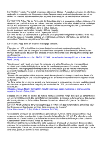 En 1950-53, Freulich, Prix Nobel, professeur à Liverpool déclare : "Les cellules vivantes ém ettent des
ondes électro-magnétiques. Ces ondes ont des fréquences qui se situent dans la zone des micro-
ondes." et il rajoute "les cellules semblent se parler entre elles par ce mécanisme de vibrations."
...
En 1960-1978, Arthur Pila, de l'Université de Colombia a trouvé le langage des cellules osseuses. Il a
découvert par quel mécanisme les cellules osseuses se parlent entre elles, et décident de refabriquer
de l'os. Pila a fabriqué un appareil avec des champs d'ondes électro-magnétiques qui envoie des
informations électro-magnétiques dans la cellule osseuse.
Les os reprennent leur fonction normale : 85% de réussite.
Un traitement par son système coûtait "à peu près 200 FF".
En 1986, il a dit : "La salamandre et la grenouille ont la propriété de régénérer leur tissu." Cela veut
dire qu'il y a dans le message cellulaire un système qui permet une information, qui permet de
reconstituer." C'est sur ce système qu'il travaille.
...
En 1972-85, Popp a mis en évidence le langage cellulaire.
...
Prigogine, en 1978, a étudié les structures dissipatives qui sont une énergie capable de se
délocaliser, c'est à dire de changer d'endroit et de se transporter à divers endroits. Dans d'autres
travaux, il est capable de guérir des allergies avec une fréquence ou de provoquer une allergie par
une fréquence.
{Magazine, Monde Inconnu (Le), No 99, 11/1988, Les ondes électro-magnétiques et la vie, Jean
Marie Danze}

"J'ai découvert qu'il y avait un moyen de construire une série d'équations de champ unifié qui
montrent que toute la réalité physique est en fait manifestée par un motif complexe d'ondes
entrelacées. Je suis progressivement parvenu à la constatation que les valeurs harmoniques
pouvaient s'appliquer à toutes le branches de la recherche scientifique, y compris la théorie
atomique."
"Einstein déclara que la matière physique n'était rien de plus qu'un champ concentré de forces. Ce
que nous désignons par une substance physique est en réalité une concentration intangible d'ondes
de formes."
"La Terre est en fait un énorme aima nt, une dynamo dont le bobinage (des courants tourbillonnaires)
est constitué de lignes de force magnétiques au nombre de 1,257 par cm2 dans un sens et 1850
dans l'autre.'
{Magazine, Nexus, No 20, 05-06/2002, Activité volcanique, essais nucléaires et champs unifiés,
capitaine Bruce L. Cathie, 2001}

L'espace présent entre les atomes de matière n'est pas vide mais rempli d'énergie. Sa concentration
est environ 5000 kwh/cm3. Elle est difficilement perceptible, à moins de la faire agir avec des champs
électromagnétiques ou de la matière. Dans ce dernier cas, elle est à l'origine de l'accélération
gravitationnelle.
En 1934, Albert Einstein a dit "L'espace physique et l'éther sont des dénominations différentes pour
le même concept; les champs sont des états physiques de l'espace."
{Livre, Livre Jaune N° 5 (Le), Collectif d'auteurs, Ed. Félix}

"Considérons un instant les caractéristiques générales de l'Univers. Dans un espace limité, nous
avons une substance radioactive, douée d'un potentiel variable de +0,1 -0,1. Par elle-même cette
substance n'a d'autre fonction que d'absorber avidement toute forme de l'énergie qui se présente.
C'est l'élément féminin docile à toutes les influences.
Un élément actif, le mouvement amène cette substance. D'une part, un maximum d'intensité et un
minimum de force électro-motrice centralise les attractions. C'est le côté matière, négatif, régi par la
force centripète. D'autre part, un minimum d'intensité, de débit, sous un maximum de voltage. C'est le
côté force, positif, où domine la force centrifuge.
 